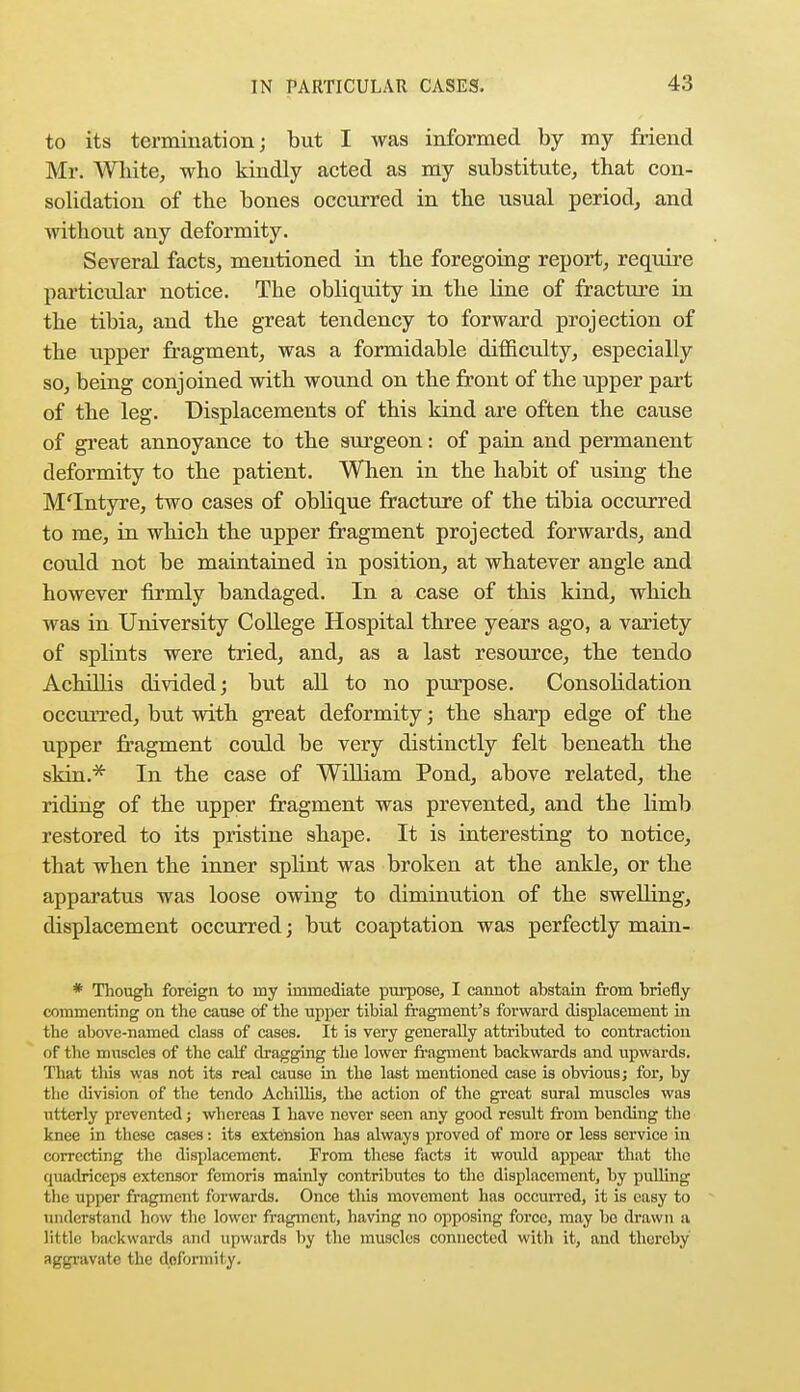 to its termination; but I was informed by my friend Mr. White, who kindly acted as my substitute, that con- solidation of the bones occurred in the usual period, and without any deformity. Several facts, mentioned in the foregoing report, require particular notice. The obliquity in the line of fracture in the tibia, and the great tendency to forward projection of the upper fragment, was a formidable difficulty, especially so, being conjoined with wound on the front of the upper part of the leg. Displacements of this kind are often the cause of great annoyance to the surgeon: of pain and permanent deformity to the patient. When in the habit of using the M'Intyre, two cases of oblique fracture of the tibia occurred to me, in which the upper fragment projected forwards, and could not be maintained in position, at whatever angle and however firmly bandaged. In a case of this kind, which was in University College Hospital three years ago, a variety of splints were tried, and, as a last resource, the tendo Achillis divided; but all to no purpose. Consolidation occurred, but with great deformity; the sharp edge of the upper fragment could be very distinctly felt beneath the skin.* In the case of William Pond, above related, the riding of the upper fragment was prevented, and the limb restored to its pristine shape. It is interesting to notice, that when the inner splint was broken at the ankle, or the apparatus was loose owing to diminution of the swelling, displacement occurred; but coaptation was perfectly main- * Though foreign to my immediate purpose, I cannot abstain from briefly commenting on the cause of the upper tibial fragment's forward displacement hi the above-named class of cases. It is very generally attributed to contraction of the muscles of the calf dragging the lower fragment backwards and upwards. That tliis was not its real cause in the last mentioned case is obvious; for, by the division of the tendo Achillis, the action of the great sural muscles was utterly prevented; whereas I have never seen any good result from bending the knee in these cases: its extension has always proved of more or less service in correcting the displacement. From these facts it would appear that the quadriceps extensor femoris mainly contributes to the displacement, by pulling the upper fragment forwards. Once this movement has occurred, it is easy to understand how the lower fragment, having no opposing force, may bo drawn a little backwards and upwards by the muscles connected with it, and thereby aggravate the dofonnity.