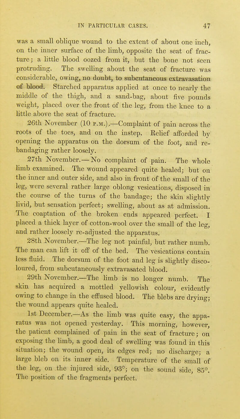 was a small oblique wound to the extent of about one inch, on the inner surface of the limb, opposite the seat of frac- ture j a little blood oozed from it, but the bone not seen protruding. The swelling about the seat of fracture was considerable, owing, no doubt, to subcutaneous extravasation of blood. Starched apparatus applied at once to nearly the middle of the thigh, and a sand-bag, about five pounds weight, placed over the front of the leg, from the knee to a little above the seat of fracture. 26th November (10 p.m.) .—Complaint of pain across the roots of the toes, and on the instep. Relief afforded by opening the apparatus on the dorsum of the foot, and re- bandaging rather loosely. 27th November.—No complaint of pain. The whole limb examined. The wound appeared quite healed; but on the inner and outer side, and also in front of the small of the leg, were several rather large oblong vesications, disposed in the course of the turns of the bandage; the skin slightly livid, but sensation perfect; swelling, about as at admission. The coaptation of the broken ends appeared perfect. I placed a thick layer of cotton-wool over the small of the leg, and rather loosely re-adjusted the apparatus. 28th November.—The leg not painful, but rather numb. The man can lift it off of the bed. The vesications contain less fluid. The dorsum of the foot and leg is slightly disco- loured, from subcutaneously extravasated blood. 29th November.—The limb is no longer numb. The skin has acquired a mottled yellowish colour, evidently owing to change in the effused blood. The blebs are drying; the wound appears quite healed. 1st December.—As the limb was quite easy, the appa- ratus was not opened yesterday. This morning, however, the patient complained of pain in the seat of fracture; on exposing the limb, a good deal of swelling was found in this situation; the wound open, its edges red; no discharge; a large bleb on its inner side. Temperature of the small of the leg, on the injured side, 93°; on the sound side, 85°. The position of the fragments perfect.