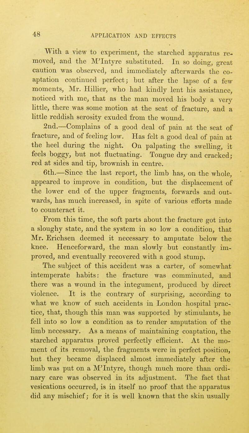 With a view to experiment, the starched apparatus re- moved, and the M'Intyre substituted. In so doing, great caution was observed, and immediately afterwards the co- aptation continued perfect; but after the lapse of a few moments, Mr. Hillier, who had kindly lent his assistance, noticed with me, that as the man moved his body a very little, there was some motion at the seat of fracture, and a little reddish serosity exuded from the wound. 2nd.—Complains of a good deal of pain at the seat of fracture, and of feeling low. Has felt a good deal of pain at the heel during the night. On palpating the swelling, it feels boggy, but not fluctuating. Tongue dry and cracked; red at sides and tip, brownish in centre. 6th.—Since the last report, the limb has, on the whole, appeared to improve in condition, but the displacement of the lower end of the upper fragments, forwards and out- wards, has much increased, in spite of various efforts made to counteract it. From this time, the soft parts about the fracture got into a sloughy state, and the system in so low a condition, that Mr. Erichsen deemed it necessary to amputate below the knee. Henceforward, the man slowly but constantly im- proved, and eventually recovered with a good stump. The subject of this accident was a carter, of somewhat intemperate habits: the fracture was comminuted, and there was a wound in the integument, produced by direct violence. It is the contrary of surprising, according to what we know of such accidents in London hospital prac- tice, that, though this man was supported by stimulants, he fell into so low a condition as to render amputation of the limb necessary. As a means of maintaining coaptation, the starched apparatus proved perfectly efficient. At the mo- ment of its removal, the fragments were in perfect position, but they became displaced almost immediately after the limb was put on a M'Intyre, though much more than ordi- nary care was observed in its adjustment. The fact that vesications occurred, is in itself no proof that the apparatus did any mischief; for it is well known that the skin usually