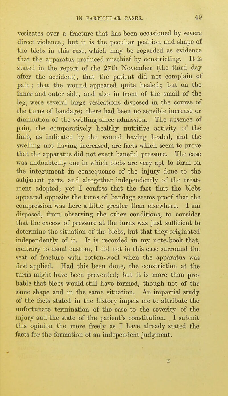 vesicates over a fracture that has been occasioned by severe direct violence; but it is the peculiar position and shape of the blebs in this case, which may be regarded as evidence that the apparatus produced mischief by constricting. It is stated in the report of the 27th November (the third day after the accident), that the patient did not complain of pain; that the wound appeared quite healed; but on the inner and outer side, and also in front of the small of the leg, were several large vesications disposed in the course of the turns of bandage; there had been no sensible increase or diminution of the swelling since admission. The absence of pain, the comparatively healthy nutritive activity of the hmb, as indicated by the wound having healed, and the swelling not having increased, are facts which seem to prove that the apparatus did not exert baneful pressure. The case was undoubtedly one in which blebs are very apt to form on the integument in consequence of the injury done to the subjacent parts, and altogether independently of the treat- ment adopted; yet I confess that the fact that the blebs appeared opposite the turns of bandage seems proof that the compression was here a little greater than elsewhere. I am disposed, from observing the other conditions, to consider that the excess of pressure at the turns was just sufficient to determine the situation of the blebs, but that they originated independently of it. It is recorded in my note-book that, contrary to usual custom, I did not in this case surround the seat of fracture with cotton-wool when the apparatus was first applied. Had this been done, the constriction at the turns might have been prevented; but it is more than pro- bable that blebs would still have formed, though not of the same shape and in the same situation. An impartial study of the facts stated in the history impels me to attribute the unfortunate termination of the case to the severity of the injury and the state of the patient's constitution. I submit this opinion the more freely as I have already stated the facts for the formation of an independent judgment. B