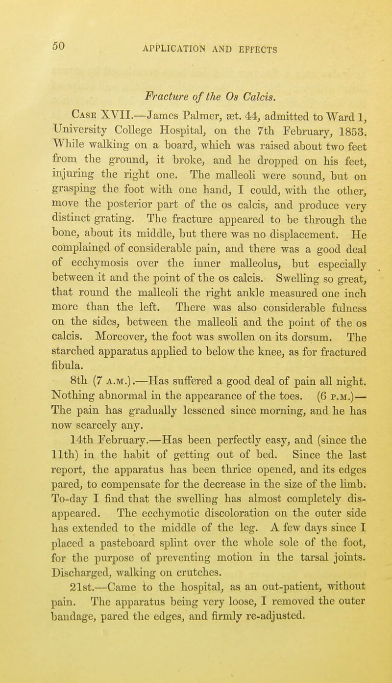 Fracture of the Os Calcis. Case XVII.—James Palmer, set. 44, admitted to Ward 1, University College Hospital, on the 7th February, 1853. While walking on a board, which was raised about two feet from the ground, it broke, and he dropped on his feet, injuring the right one. The malleoli were sound, but on grasping the foot with one hand, I could, with the other, move the posterior part of the os calcis, and produce very distinct grating. The fracture appeared to be through the bone, about its middle, but there was no displacement. He complained of considerable pain, and there was a good deal of ecchymosis over the inner malleolus, but especially between it and the point of the os calcis. Swelling so great, that round the malleoli the right ankle measured one inch more than the left. There was also considerable fulness on the sides, between the malleoli and the point of the os calcis. Moreover, the foot was swollen on its dorsum. The starched apparatus applied to below the knee, as for fractured fibula. 8th (7 a.m.).—Has suffered a good deal of pain all night. Nothing abnormal in the appearance of the toes. (6 p.m.)— The pain has gradually lessened since morning, and he has now scarcely any. 14th February.—Has been perfectly easy, and (since the 11th) in the habit of getting out of bed. Since the last report, the apparatus has been thrice opened, and its edges pared, to compensate for the decrease in the size of the limb. To-day I find that the swelling has almost completely dis- appeared. The ecchymotic discoloration on the outer side has extended to the middle of the leg. A few days since I placed a pasteboard splint over the whole sole of the foot, for the purpose of preventing motion in the tarsal joints. Discharged, walking on crutches. 21st.—Came to the hospital, as an out-patient, without pain. The apparatus being very loose, I removed the outer bandage, pared the edges, and firmly re-adjustcd.