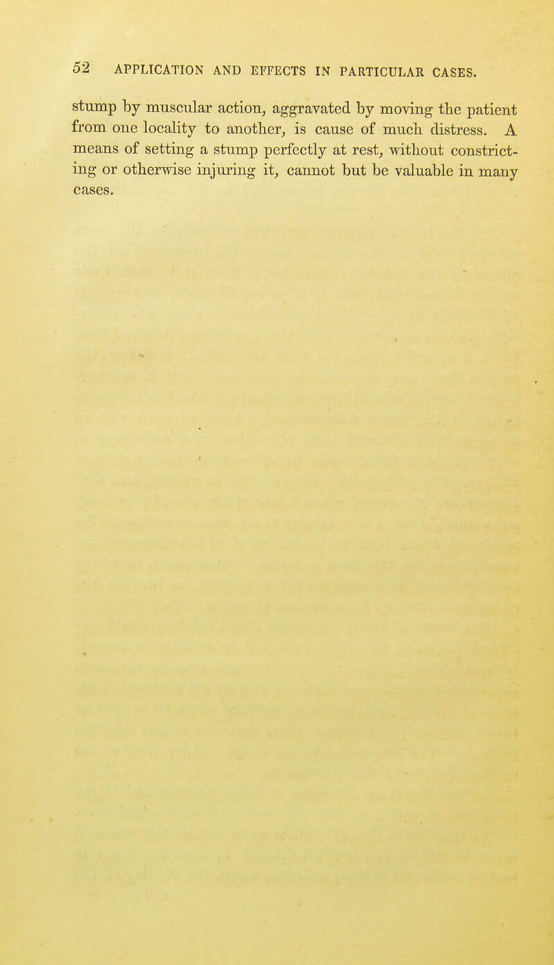 stump by muscular action, aggravated by moving the patient from one locality to another, is cause of much distress. A means of setting a stump perfectly at rest, without constrict- ing or otherwise injuring it, cannot but be valuable in many cases.