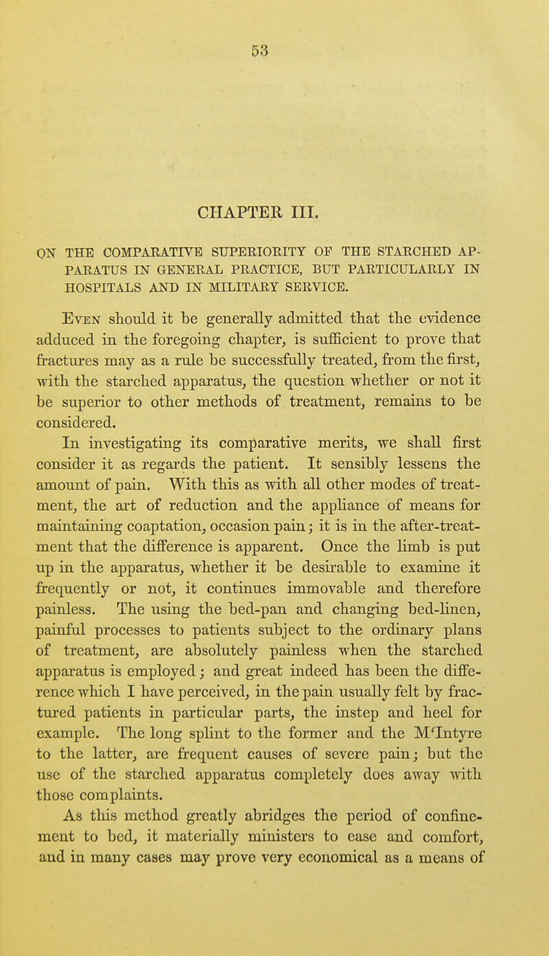 CHAPTER III. ON THE COMPARATIVE SUPERIORITY OF THE STARCHED AP- PARATUS EST GENERAL PRACTICE, BUT PARTICULARLY IN HOSPITALS AND IN MILITARY SERVICE. Even should it be generally admitted that the evidence adduced in the foregoing chapter, is sufficient to prove that fractures may as a rule be successfully treated, from the first, with the starched apparatus, the question whether or not it be superior to other methods of treatment, remains to be considered. In investigating its comparative merits, we shall first consider it as regards the patient. It sensibly lessens the amount of pain. With this as with all other modes of treat- ment, the art of reduction and the appliance of means for maintaining coaptation, occasion pain; it is in the after-treat- ment that the difference is apparent. Once the limb is put up in the apparatus, whether it be desirable to examine it frequently or not, it continues immovable and therefore painless. The using the bed-pan and changing bed-linen, painful processes to patients subject to the ordinary plans of treatment, are absolutely painless when the starched apparatus is employed; and great indeed has been the diffe- rence which I have perceived, in the pain usually felt by frac- tured patients in particular parts, the instep and heel for example. The long splint to the former and the M'Intyre to the latter, are frequent causes of severe pain; but the use of the starched apparatus completely does away with those complaints. As this method greatly abridges the period of confine- ment to bed, it materially ministers to ease and comfort, and in many cases may prove very economical as a means of