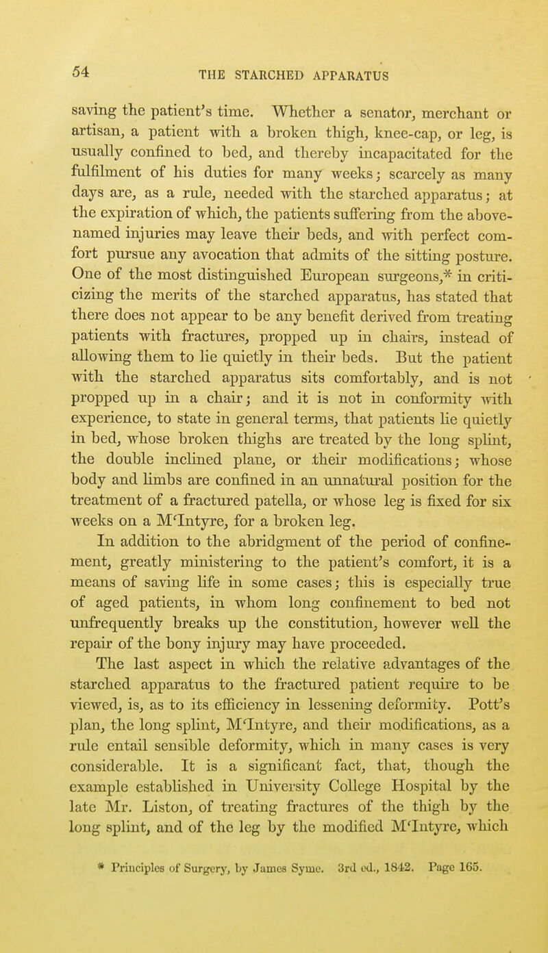 saving the patient's time. Whether a senator, merchant or artisan, a patient with a broken thigh, knee-cap, or leg, is usually confined to bed, and thereby incapacitated for the fulfilment of his duties for many weeks; scarcely as many days are, as a rule, needed with the starched apparatus; at the expiration of which, the patients suffering from the above- named injuries may leave their beds, and with perfect com- fort pursue any avocation that admits of the sitting posture. One of the most distinguished European surgeons,'* in criti- cizing the merits of the starched apparatus, has stated that there does not appear to be any benefit derived from treating patients with fractures, propped up in chairs, instead of allowing them to lie quietly in their beds. But the patient with the starched apparatus sits comfortably, and is not propped up in a chair; and it is not in conformity with experience, to state in general terms, that patients lie quietly in bed, whose broken thighs are treated by the long splint, the double inclined plane, or their modifications; whose body and limbs are confined in an unnatural position for the treatment of a fractured patella, or whose leg is fixed for six weeks on a M'Intyre, for a broken leg. In addition to the abridgment of the period of confine- ment, greatly ministering to the patient's comfort, it is a means of saving life in some cases; this is especially true of aged patients, in whom long confinement to bed not unfrequently breaks up the constitution, however well the repair of the bony injury may have proceeded. The last aspect in which the relative advantages of the starched apparatus to the fractured patient require to be viewed, is, as to its efficiency in lessening deformity. Pott's plan, the long splint, Mlntyre, and their modifications, as a rule entail sensible deformity, which in many cases is very considerable. It is a significant fact, that, though the example established in University College Hospital by the late Mr. Liston, of treating fractures of the thigh by the long splint, and of the leg by the modified M'Intyre, which * Principles of Surgery, by James Syme. 3rd eU., 1842. Page 1G5.