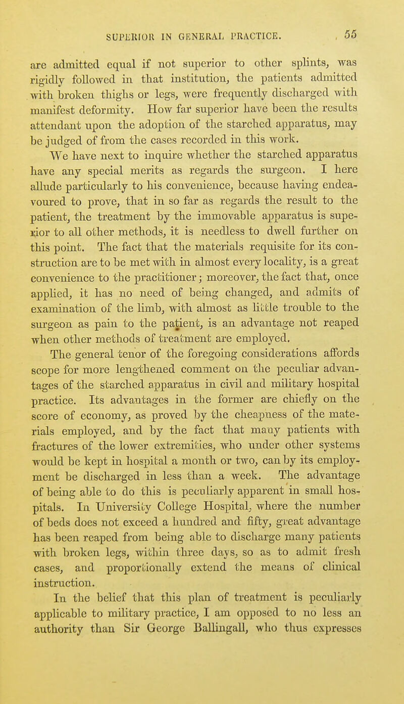 are admitted equal if not superior to other splints, was rigidly followed in that institution, the patients admitted with broken thighs or legs, were frequently discharged with manifest deformity. How far superior have been the results attendant upon the adoption of the starched apparatus, may be judged of from the cases recorded in this work. We have next to inquire whether the starched apparatus have any special merits as regards the surgeon. I here allude particularly to his convenience, because having endea- voured to prove, that in so far as regards the result to the patient, the treatment by the immovable apparatus is supe- rior to all other methods, it is needless to dwell further on this point. The fact that the materials requisite for its con- struction are to be met with in almost every locality, is a great convenience to the practitioner; moreover, the fact that, once applied, it has no need of being changed, and admits of examination of the limb, with almost as little trouble to the surgeon as pain to the patient, is an advantage not reaped when other methods of treatment are employed. The general tenor of the foregoing considerations affords scope for more lengthened comment on the peculiar advan- tages of the starched apparatus in civil and military hospital practice. Its advantages in the former are chiefly on the score of economy, as proved by the cheapness of the mate- rials employed, and by the fact that many patients with fractures of the lower extremities, who under other systems would be kept in hospital a month or two, can by its employ- ment be discharged in less than a week. The advantage of being able to do this is peculiarly apparent in small hos- pitals. In University College Hospital, where the number of beds does not exceed a hundred and fifty, great advantage has been reaped from being able to discharge many patients with broken legs, within three days, so as to admit fresh cases, and proportionally extend the means of clinical instruction. In the belief that this plan of treatment is peculiarly applicable to military practice, I am opposed to no less an authority than Sir George Ballingall, who thus expresses