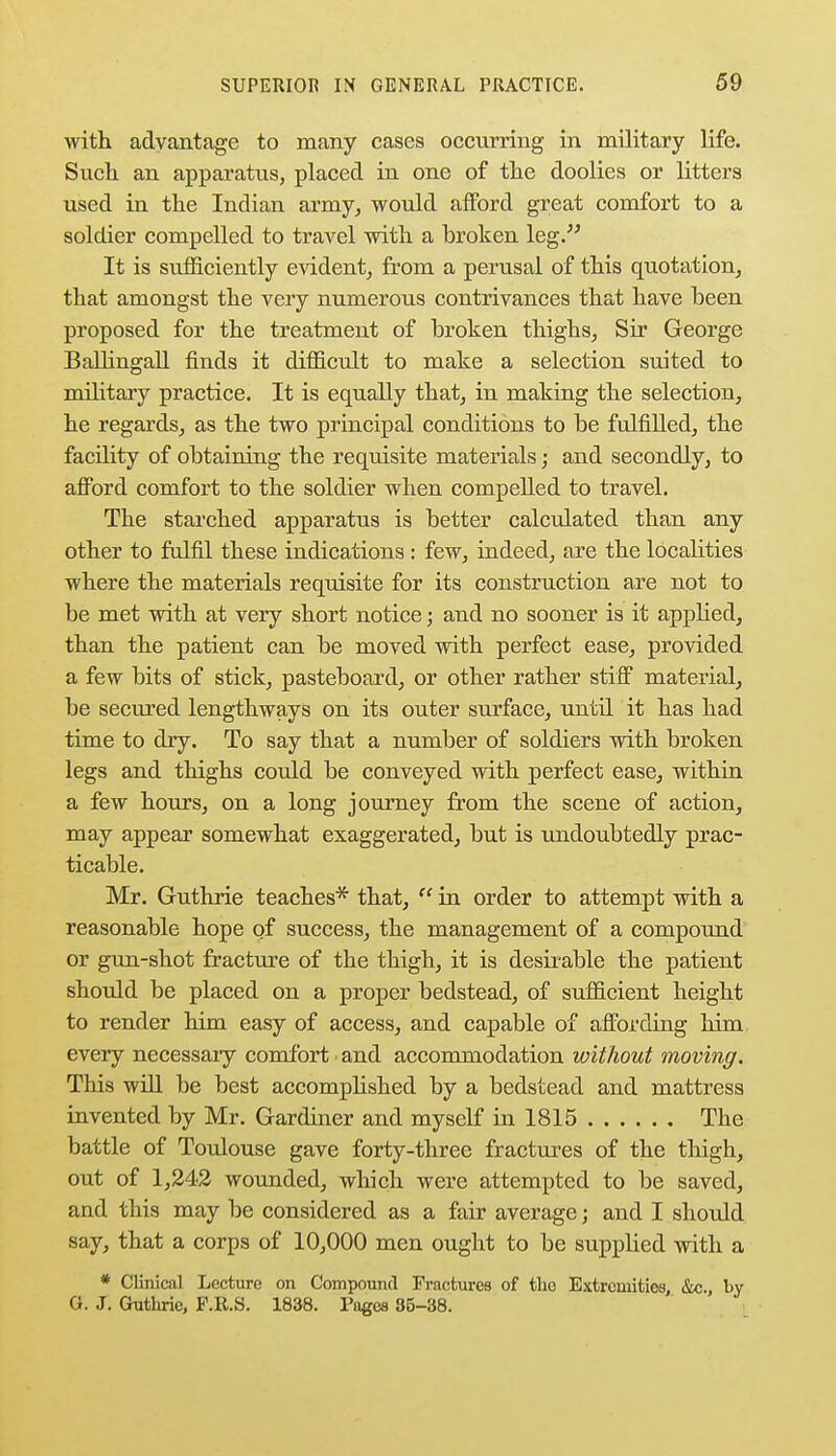 with advantage to many cases occurring in military life. Such an apparatus, placed in one of the doolies or litters used in the Indian army, would afford great comfort to a soldier compelled to travel with a broken leg. It is sufficiently evident, from a perusal of this quotation, that amongst the very numerous contrivances that have been proposed for the treatment of broken thighs, Sir George Ballingall finds it difficult to make a selection suited to military practice. It is equally that, in making the selection, he regards, as the two principal conditions to be fulfilled, the facility of obtaining the requisite materials; and secondly, to afford comfort to the soldier when compelled to travel. The starched apparatus is better calculated than any other to fulfil these indications : few, indeed, are the localities where the materials requisite for its construction are not to be met with at very short notice; and no sooner is it applied, than the patient can be moved with perfect ease, provided a few bits of stick, pasteboard, or other rather stiff material, be secured lengthways on its outer surface, until it has had time to dry. To say that a number of soldiers with broken legs and thighs could be conveyed with perfect ease, within a few hours, on a long journey from the scene of action, may appear somewhat exaggerated, but is undoubtedly prac- ticable. Mr. Guthrie teaches* that,  in order to attempt with a reasonable hope of success, the management of a compound or gun-shot fracture of the thigh, it is desirable the patient should be placed on a proper bedstead, of sufficient height to render him easy of access, and capable of affording him every necessaiy comfort and accommodation without moving. This will be best accomplished by a bedstead and mattress invented by Mr. Gardiner and myself in 1815 The battle of Toulouse gave forty-three fractures of the thigh, out of 1,242 wounded, which were attempted to be saved, and this may be considered as a fair average; and I should say, that a corps of 10,000 men ought to be supplied with a * Clinical Lecture on Compound Fractures of the Extremities, &c., by 0. J. Guthrie, F.R.S. 1838. Pages 35-38.