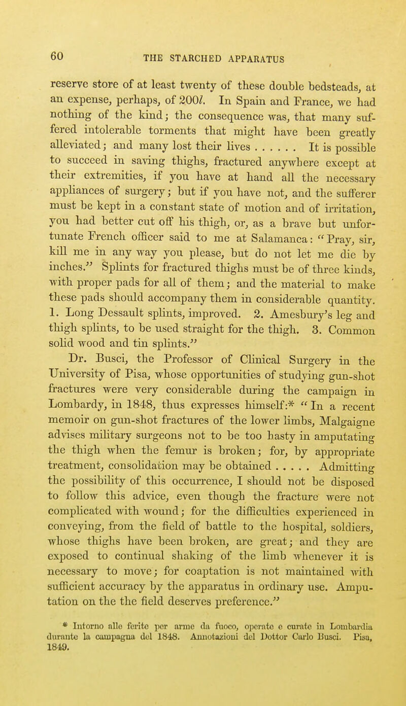 reserve store of at least twenty of these double bedsteads, at an expense, perhaps, of 200/. In Spain and France, we had nothing of the kind; the consequence was, that many suf- fered intolerable torments that might have been greatly alleviated; and many lost their lives It is possible to succeed in saving thighs, fractured anywhere except at their extremities, if you have at hand all the necessary appliances of surgery; but if you have not, and the sufferer must be kept in a constant state of motion and of irritation, you had better cut off his thigh, or, as a brave but unfor- tunate French officer said to me at Salamanca:  Pray, sir, kill me in any way you please, but do not let me die by inches. Splints for fractured thighs must be of three kinds, with proper pads for all of them; and the material to make these pads should accompany them in considerable quantity. 1. Long Dessault splints, improved. 2. Amesbury's leg and thigh splints, to be used straight for the thigh. 3. Common solid wood and tin splints. Dr. Busci, the Professor of Clinical Surgery in the University of Pisa, whose opportunities of studying gun-shot fractures were very considerable during the campaign in Lombardy, in 1848, thus expresses himself:*  In a recent memoir on gun-shot fractures of the lower limbs, Malgaigne advises military surgeons not to be too hasty in amputating the thigh when the femur is broken; for, by appropriate treatment, consolidation may be obtained Admitting the possibility of this occurrence, I should not be disposed to follow this advice, even though the fracture were not complicated with wound; for the difficulties experienced in conveying, from the field of battle to the hospital, soldiers, whose thighs have been broken, are great; and they are exposed to continual shaking of the limb whenever it is necessary to move; for coaptation is not maintained with sufficient accuracy by the apparatus in ordinary use. Ampu- tation on the the field deserves preference. * Intorno nllo ferito per arme da fuoco, operate e curate in Lombardiu durante la camyagua del 1848. Amiotazioui del Dottor Carlo Uusci. Pisa, 184U.