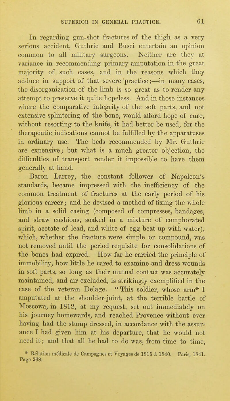 In regarding gun-shot fractures of the thigh as a very serious accident, Guthrie and Busci entertain an opinion common to all military surgeons. Neither are they at variance in recommending primary amputation in the great majority of such cases, and in the reasons which they adduce in support of that severe 'practice;—in many cases, the disorganization of the limb is so great as to render any attempt to preserve it quite hopeless. And in those instances where the comparative integrity of the soft parts, and not extensive splintering of the bone, would afford hope of cure, without resorting to the knife, it had better be used, for the therapeutic indications cannot be fulfilled by the apparatuses in ordinary use. The beds recommended by Mr. Guthrie are expensive; but what is a much greater objection, the difficulties of transport render it impossible to have them generally at hand. Baron Larrey, the constant follower of Napoleon's standards, became impressed with the inefficiency of the common treatment of fractures at the early period of his glorious career; and he devised a method of fixing the whole limb in a solid casing (composed of compresses, bandages, and straw cushions, soaked in a mixture of comphorated spirit, acetate of lead, and white of egg beat up with water), which, whether the fracture were simple or compound, was not removed until the period requisite for consolidations of the bones had expired. How far he carried the principle of immobility, how little he cared to examine and dress wounds in soft parts, so long as their mutual contact was accurately maintained, and air excluded, is strikingly exemplified in the case of the veteran Delage.  This soldier, whose arm* I amputated at the shoulder-joint, at the terrible battle of Moscowa, in 1812, at my request, set out immediately on his journey homewards, and reached Provence without ever having had the stump dressed, in accordance with the assur- ance I had given him at his departure, that he would not need it; and that all he had to do was, from time to time, * Relation me'dicale de Campagnes et Voyages de 1815 k 1840. Paris, 1841. Page 268.