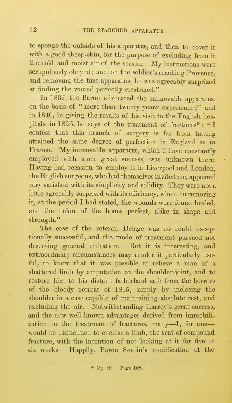to Bponge the outside of his apparatus, and then to cover it with a good sheep-skin, for the purpose of excluding from it the cold and moist air of the season. My instructions were scrupulously oheyed; and, on the soldier's reaching Provence, and removing the first apparatus, he was agreeably surprized at finding the wound perfectly cicatrized. In 1837, the Baron advocated the immovable apparatus, on the basis of  more than twenty years' experience; and in 1840, in giving the results of his visit to the English hos- pitals in 1826, he says of the treatment of fractures*:  I confess that this branch of surgery is far from having attained the same degree of perfection in England as in France. My immovable apparatus, which I have constantly employed with such great success, was unknown there. Having had occasion to employ it in Liverpool and London, the English surgeons, who had themselves invited me, appeared very satisfied with its simpbcity and solidity. They were not a little agreeably surprised with its efficiency, when, on removing it, at the period I had stated, the wounds were found healed, and the union of the bones perfect, alike in shape and strength. The case of the veteran Delage was no doubt excep- tionally successful, and the mode of treatment pursued not deserving general imitation. But it is interesting, and extraordinary circumstances may render it particularly use- ful, to know that it was possible to relieve a man of a shattered Hmb by amputation at the shoulder-joint, and to restore him to his distant fatherland safe from the horrors of the bloody retreat of 1815, simply by inclosing the shoulder in a case capable of maintaining absolute rest, and excluding the air. Notwithstanding Larrey's great success, and the now well-known advantages derived from immobili- zation in the treatment of fractures, many—I, for one— would be disinclined to enclose a limb, the seat of compound fracture, with the intention of not looking at it for five or six weeks. Happily, Baron Seutin's modification of the * Op. cit. Pnge 108.