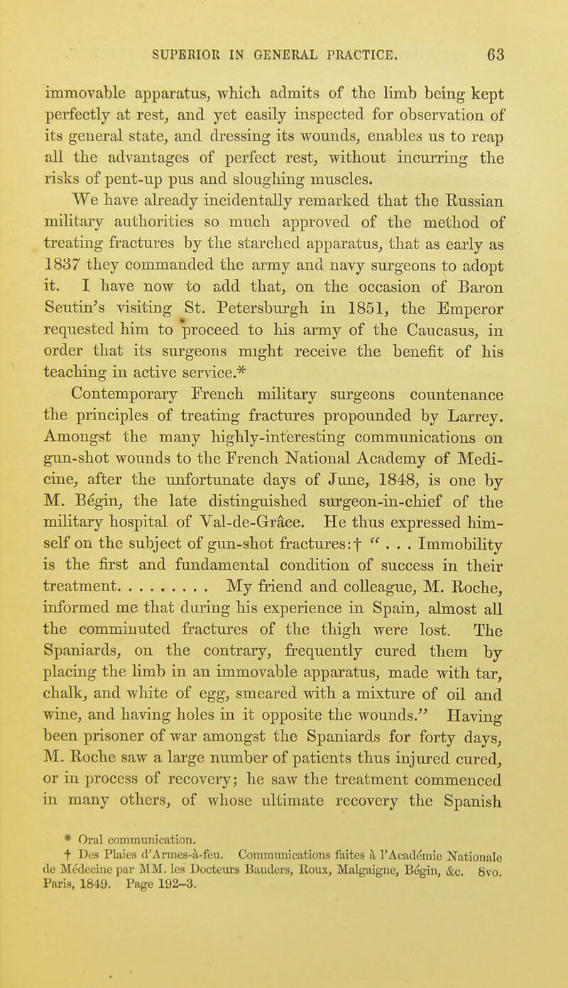 immovable apparatus, which admits of the limb being kept perfectly at rest, and yet easily inspected for observation of its general state, and dressing its wounds, enables us to reap all the advantages of perfect rest, without incurring the risks of pent-up pus and sloughing muscles. We have already incidentally remarked that the Russian military authorities so much approved of the method of treating fractures by the starched apparatus, that as early as 1837 they commanded the army and navy surgeons to adopt it. I have now to add that, on the occasion of Baron Seutin's visiting St. Petersburgh in 1851, the Emperor requested him to proceed to his army of the Caucasus, in order that its surgeons might receive the benefit of his teaching in active service.* Contemporary French military surgeons countenance the principles of treating fractures propounded by Larrey. Amongst the many highly-interesting communications on gun-shot wounds to the French National Academy of Medi- cine, after the imfortunate days of June, 1848, is one by M. Begin, the late distinguished surgeon-in-chief of the military hospital of Val-de-Grace. He thus expressed him- self on the subject of gun-shot fractures:f ... Immobility is the first and fundamental condition of success in their treatment My friend and colleague, M. Roche, informed me that during his experience in Spain, almost all the comminuted fractures of the thigh were lost. The Spaniards, on the contrary, frequently cured them by placing the limb in an immovable apparatus, made with tar, chalk, and white of egg, smeared with a mixture of oil and wine, and having holes in it opposite the wounds. Having been prisoner of war amongst the Spaniards for forty days, M. Roche saw a large number of patients thus injured cured, or in process of recovery; he saw the treatment commenced in many others, of whose ultimate recovery the Spanish * Oral communication. t Dea Flaies d'Armes-a-feu. Communications faites a l'Acad&nie Nationale tic Mcdecine par MM. lcs Doctcurs Baudors, Roux, Malgaignc, Begin, &c. 8vo Pnris, 1849. Page 192-3.