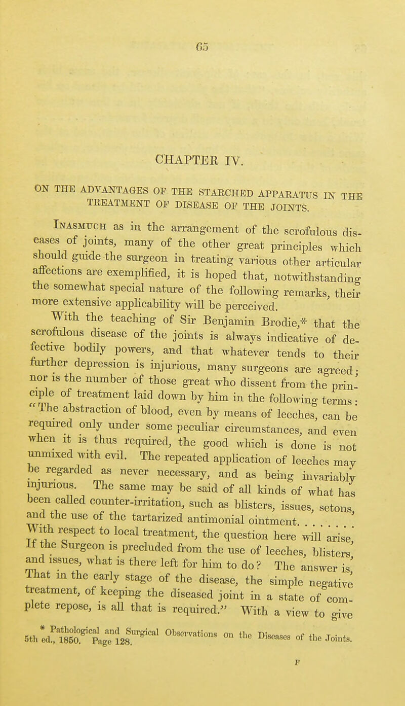 CHAPTER IV. ON THE ADVANTAGES OF THE STARCHED APPARATUS IN THE TREATMENT OF DISEASE OF THE JOINTS. Inasmuch as in the arrangement of the scrofulous dis- eases of joints, many of the other great principles which should guide the surgeon in treating various other articular affections are exemplified, it is hoped that, notwithstanding the somewhat special nature of the following remarks, then- more extensive applicability will be perceived. With the teaching of Sir Benjamin Brodie * that the scrofulous disease of the joints is always indicative of de- fective bodily powers, and that whatever tends to their further depression is injurious, many surgeons are agreed- nor is the number of those great who dissent from the prin- ciple of treatment laid down by him in the following terms • The abstraction of blood, even by means of leeches, can be required only under some peculiar circumstances, and even when it is thus required, the good which is done is not unmixed with evil. The repeated application of leeches may be regarded as never necessary, and as being invariably injurious. The same may be said of all kinds of what has been called counter-irritation, such as blisters, issues, setons and the use of the tartarized antimonial ointment With reSpect to local treatment, the question here will arise If the Surgeon is precluded from the use of leeches, blisters' and issues, what is there left for him to do ? The answer is' That in the early stage of the disease, the simple negative treatment, of keeping the diseased joint in a state of com- plete repose, is all that is required. With a view to give Sth^S^l^^081 °Wati0nS °n th° D™ <* the Join*.