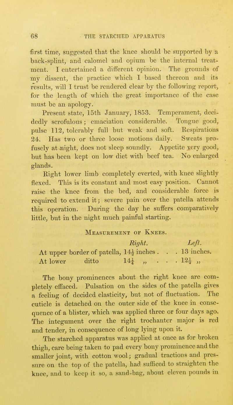 first time, suggested that the knee should he supported hy a back-splint, and calomel and opium be the internal treat- ment. I entertained a different opinion. The grounds of my dissent, the practice which I based thereon and its results, will I trust be rendered clear by the following report, for the length of which the great importance of the case must be an apology. Present state, 15th January, 1853. Temperament, deci- dedly scrofulous; emaciation considerable. Tongue good, pulse 112, tolerably full but weak and soft. Respirations 24. Has two or three loose motions daily. Sweats pro- fusely at -night, does not sleep soundly. Appetite yery good, but has been kept on low diet with beef tea. No enlarged glands. Right lower limb completely everted, with knee slightly flexed. This is its constant and most easy position. Canuot raise the knee from the bed, and considerable force is required to extend it; severe pain over the patella attends this operation. During the day he suffers comparatively little, but in the night much painful starting. Measurement of Knees. Right. Left. At upper border of patella, 14| inches ... 13 inches. At lower ditto 14£ „ . . . 12^ „ The bony prominences about the right knee are com- pletely effaced. Pulsation on the sides of the patella gives a feeling of decided elasticity, but not of fluctuation. The cuticle is detached on the outer side of the knee in conse- quence of a blister, which was applied three or four days ago. The integument over the right trochanter major is red and tender, in consequence of long lying upon it. The starched apparatus was applied at once as for broken thigh, care being taken to pad every bony prominence and the smaller joint, with cotton wool; gradual tractions and pres- sure on the top of the patella, had sufficed to straighten the knee, and to keep it so, a sand-bag, about eleven pounds in