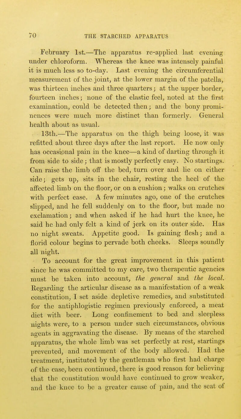 February 1st.—The apparatus re-applied last evening under chloroform. Whereas the knee was intensely painful it is much less so to-day. Last evening the circumferential measurement of the joint, at the lower margin of the patella, was thirteen inches and three quarters; at the upper border, fourteen inches; none of the elastic feel, noted at the first examination, could be detected then; and the bony promi- nences were much more distinct than formerly. General health about as usual. 13th.—The apparatus on the thigh being loose, it was refitted about three days after the last report. He now only has occasional pain in the knee—a kind of darting through it from side to side; that is mostly perfectly easy. No startings. Can raise the limb off the bed, turn over and he on either side; gets up, sits in the chair, resting the heel of the affected limb on the floor, or on a cushion; walks on crutches with perfect ease. A few minutes ago, one of the crutches slipped, and he fell suddenly on to the floor, but made no exclamation; and when asked if he had hurt the knee, he said he had only felt a kind of jerk on its outer side. Has no night sweats. Appetite good. Is gaining flesh; and a florid colour begins to pervade both cheeks. Sleeps soundly all night. To account for the great improvement in this patient since he was committed to my care, two therapeutic agencies must be taken into account, the general and the local. Regarding the articular disease as a manifestation of a weak constitution, I set aside depletive remedies, and substituted for the antiphlogistic regimen previously enforced, a meat diet with beer. Long confinement to bed and sleepless nights were, to a person under such circumstances, obvious agents in aggravating the disease. By means of the starched apparatus, the whole limb was set perfectly at rest, startings prevented, and movement of the body allowed. Had the treatment, instituted by the gentleman who first had charge of the case, been continued, there is good reason for believing that the constitution would have continued to grow weaker, and the knee to be a greater cause of pain, and the scat of