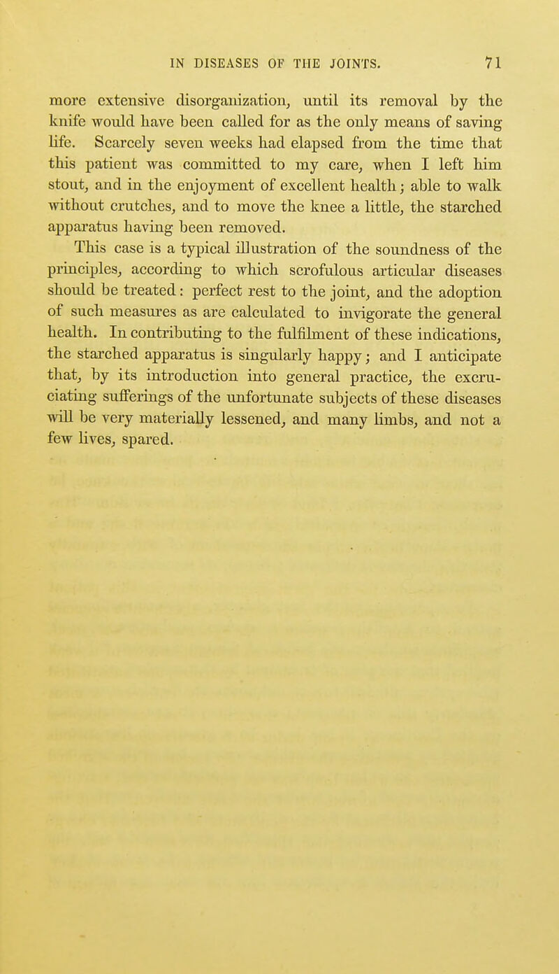more extensive disorganization, until its removal by the knife would have been called for as the only means of saving life. Scarcely seven weeks had elapsed from the time that this patient was committed to my care, when I left him stout, and in the enjoyment of excellent health; able to walk without crutches, and to move the knee a little, the starched apparatus having been removed. This case is a typical illustration of the soundness of the principles, according to which scrofulous articular diseases should be treated: perfect rest to the joint, and the adoption of such measures as are calculated to invigorate the general health. In contributing to the fulfilment of these indications, the starched apparatus is singularly happy; and I anticipate that, by its introduction into general practice, the excru- ciating sufferings of the unfortunate subjects of these diseases will be very materially lessened, and many limbs, and not a few lives, spared.