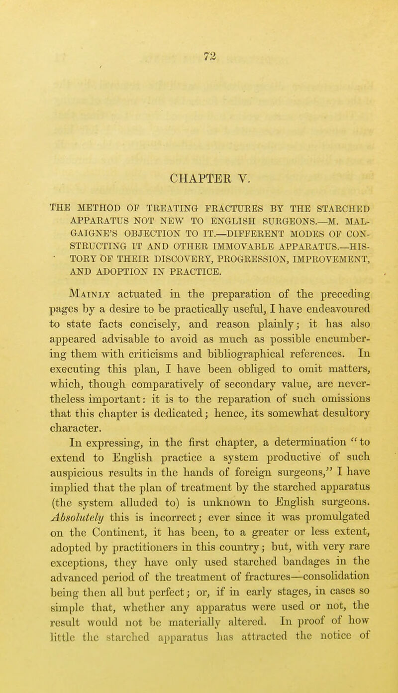 CHAPTER V. THE METHOD OF TREATING FRACTURES BY THE STARCHED APPARATUS NOT NEW TO ENGLISH SURGEONS.—M. MAL- GAIGNE'S OBJECTION TO IT.—DIFFERENT MODES OF CON- STRUCTING IT AND OTHER IMMOVABLE APPARATUS.—HIS- ' TORY OF THEIR DISCOVERY, PROGRESSION, IMPROVEMENT, AND ADOPTION IN PRACTICE. Mainly actuated in the preparation of the preceding pages by a desire to be practically useful, I have endeavoured to state facts concisely, and reason plainly; it has also appeared advisable to avoid as much as possible encumber- ing them with criticisms and bibliographical references. In executing this plan, I have been obliged to omit matters, which, though comparatively of secondary value, are never- theless important: it is to the reparation of such omissions that this chapter is dedicated; hence, its somewhat desultory character. In expressing, in the first chapter, a determination to extend to English practice a system productive of such auspicious results in the hands of foreign surgeons, I have implied that the plan of treatment by the starched apparatus (the system alluded to) is unknown to English surgeons. Absolutely this is incorrect; ever since it was promulgated on the Continent, it has been, to a greater or less extent, adopted by practitioners in this country; but, with very rare exceptions, they have only used starched bandages in the advanced period of the treatment of fractures—consolidation being then all but perfect; or, if in early stages, in cases so simple that, whether any apparatus were used or not, the result would not be materially altered. In proof of how little the starched apparatus has attracted the notice of