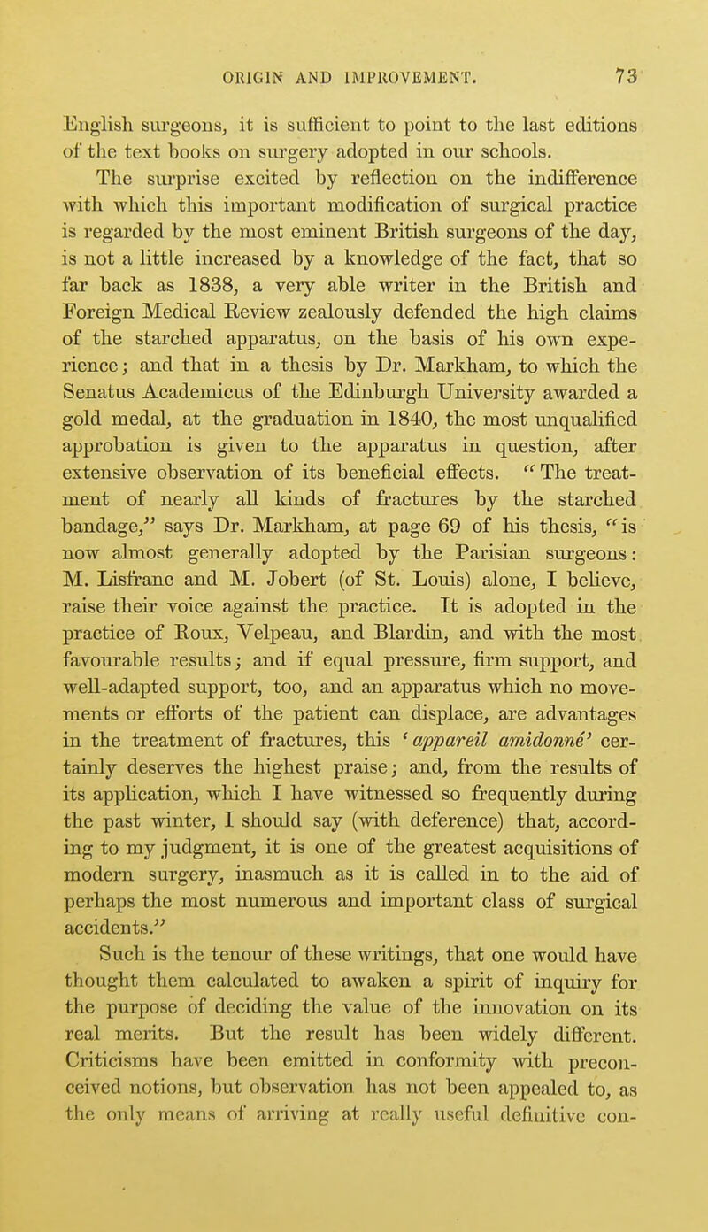 English surgeons, it is sufficient to point to the last editions of the text books on surgery adopted in our schools. The surprise excited by reflection on the indifference with which this important modification of surgical practice is regarded by the most eminent British surgeons of the day, is not a little increased by a knowledge of the fact, that so far back as 1838, a very able writer in the British and Foreign Medical Review zealously defended the high claims of the starched apparatus, on the basis of his own expe- rience; and that in a thesis by Dr. Markham, to which the Senatus Academicus of the Edinburgh University awarded a gold medal, at the graduation in 1840, the most unqualified approbation is given to the apparatus in question, after extensive observation of its beneficial effects.  The treat- ment of nearly all kinds of fractures by the starched bandage/5 says Dr. Markham, at page 69 of his thesis, is now almost generally adopted by the Parisian surgeons: M. Lisfranc and M. Jobert (of St. Louis) alone, I believe, raise their voice against the practice. It is adopted in the practice of Roux, Velpeau, and Blardin, and with the most favourable results; and if equal pressure, firm support, and well-adapted support, too, and an apparatus which no move- ments or efforts of the patient can displace, are advantages in the treatment of fractures, this ' appareil amidonne' cer- tainly deserves the highest praise; and, from the results of its application, which I have witnessed so frequently during the past winter, I should say (with deference) that, accord- ing to my judgment, it is one of the greatest acquisitions of modern surgery, inasmuch as it is called in to the aid of perhaps the most numerous and important class of surgical accidents. Such is the tenour of these writings, that one would have thought them calculated to awaken a spirit of inquiry for the purpose of deciding the value of the innovation on its real merits. But the result has been widely different. Criticisms have been emitted in conformity with precon- ceived notions, but observation has not been appealed to, as the only means of arriving at really useful definitive con-