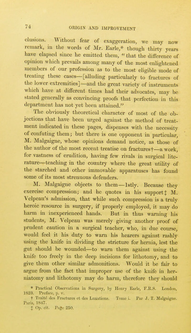 elusions. Without fear of exaggeration, we may now remark, in the words of Mr. Earle,* though thirty years have elapsed since he emitted them,  that the difference of opinion which prevails among many of the most enlightened members of our profession as to the most eligible mode of treating these cases—[alluding particularly to fractures of the lower extremities]—and the great variety of instruments which have at different times had their advocates, may be stated generally as convincing proofs that perfection in this department has not yet been attained. The obviously theoretical character of most of the ob- jections that have been urged against the method of treat- ment indicated in these pages, dispenses with the necessity of confuting them; but there is one opponent in particular, M. Malgaigne, whose opinions demand notice, as those of the author of the most recent treatise on fractures f—a work, for vastness of erudition, having few rivals in surgical lite- rature—teaching in the country where the great utility of the starched and other immovable apparatuses has found some of its most strenuous defenders. M. Malgaigne objects to them—lstly. Because they exercise compression; and he quotes in his support J M. Velpeau's admission, that while such compression is a truly heroic resource in surgery, if properly employed, it may do harm in inexperienced hands. But in thus warning his students, M. Velpeau was merely giving another proof of prudent caution in a surgical teacher, who, in due course, would feel it his duty to warn his hearers against rashly using the knife in dividing the stricture for hernia, lest the gut should be wounded—to warn them against using the knife too freely in the deep incisions for lithotomy, and to give them other similar admonitions. Would it be fair to argue from the fact that improper use of the knife in her- niatomy and lithotomy may do harm, therefore they should * Practical Observations in Surgery, by Henry Earle, F.E.S. London, 1823. Preface, p. v. f Traite des Fractures et des Luxations. Tome i. Par J. T. Malgaigne. Paris, 1847.