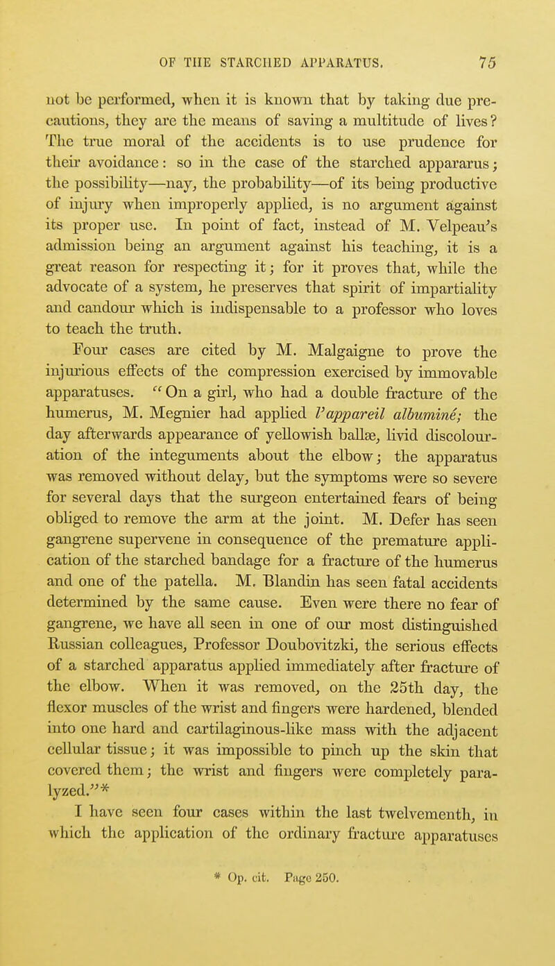 not be performed, when it is known that by taking due pre- cautions, they are the means of saving a multitude of lives ? The true moral of the accidents is to use prudence for their avoidance: so in the case of the starched appararus; the possibility—nay, the probability—of its being productive of injury when improperly applied, is no argument against its proper use. In point of fact, instead of M. Velpeau's admission being an argument against his teaching, it is a great reason for respecting it; for it proves that, while the advocate of a system, he preserves that spirit of impartiality and candour which is indispensable to a professor who loves to teach the truth. Four cases are cited by M. Malgaigne to prove the injurious effects of the compression exercised by immovable apparatuses.  On a girl, who had a double fracture of the humerus, M. Megnier had applied I'appareil albumine; the day afterwards appearance of yellowish ballae, livid discolour- ation of the integuments about the elbow; the apparatus was removed without delay, but the symptoms were so severe for several days that the surgeon entertained fears of being obbged to remove the arm at the joint. M. Defer has seen gangrene supervene in consequence of the premature appli- cation of the starched bandage for a fracture of the humerus and one of the patella. M. Blandin has seen fatal accidents determined by the same cause. Even were there no fear of gangrene, we have all seen in one of our most distinguished Russian colleagues, Professor Doubovitzki, the serious effects of a starched apparatus applied immediately after fracture of the elbow. When it was removed, on the 25th day, the flexor muscles of the wrist and fingers were hardened, blended into one hard and cartilaginous-like mass with the adjacent cellular tissue; it was impossible to pinch up the skin that covered them; the wrist and fingers were completely para- lyzed.* I have seen four cases within the last twelvementh, in which the application of the ordinary fracture apparatuses