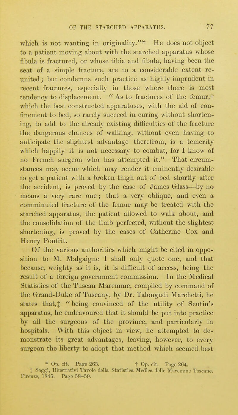 which is not wanting in originality.* He does not object to a patient moving about with the starched apparatus whose fibula is fractured, or whose tibia and fibula, having been the seat of a simple fracture, are to a considerable extent re- united ; but condemns such practice as highly imprudent in recent fractures, especially in those where there is most tendency to displacement.  As to fractures of the femur, f which the best constructed apparatuses, with the aid of con- finement to bed, so rarely succeed in curing without shorten- ing, to add to the already existing difnciilties of the fracture the dangerous chances of walking, without even having to anticipate the slightest advantage therefrom, is a temerity which happily it is not necessary to combat, for I know of no French surgeon who has attempted it. That circum- stances may occur which may render it eminently desirable to get a patient with a broken thigh out of bed shortly after the accident, is proved by the case of James Glass—by no means a very rare one; that a very oblique, and even a comminuted fracture of the femur may be treated with the starched apparatus, the patient allowed to walk about, and the consolidation of the limb perfected, without the shghtest shortening, is proved by the cases of Catherine Cox and Henry Ponfrit. Of the various authorities which might be cited in oppo- sition to M. Malgaigne I shall only quote one, and that because, weighty as it is, it is difficult of access, being the result of a foreign government commission. In the Medical Statistics of the Tuscan Maremme, compiled by command of the Grand-Duke of Tuscany, by Dr. Talongudi Marchetti, he states that,J being convinced of the utility of Seutin's apparatus, he endeavoured that it should be put into practice by all the surgeons of the province, and particularly in hospitals. With this object in view, he attempted to de- monstrate its great advantages, leaving, however, to every surgeon the liberty to adopt that method which seemed best * Op. cit. Page 263. f Op. cit. Page 264. + Saggi, Illustrative Tavolc rtella Statistica Mertica dolle Maremtne Toscane. Firenze, 1845. Page 58-59.