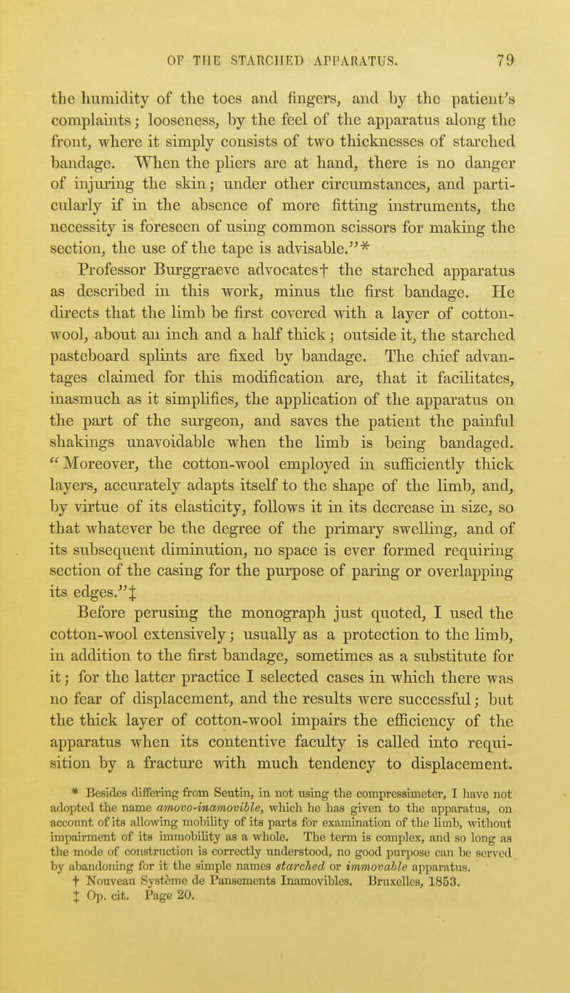 the humidity of the toes and fingers, and by the patient's complaints; looseness, by the feel of the apparatus along the front, where it simply consists of two thicknesses of starched bandage. When the pliers are at hand, there is no danger of injuring the skin; under other circumstances, and parti- cularly if in the absence of more fitting instruments, the necessity is foreseen of using common scissors for making the section, the use of the tape is advisable.* Professor Burggraeve advocatesf the starched apparatus as described in this work, minus the first bandage. He directs that the limb be first covered with a layer of cotton- wool, about an inch and a half thick; outside it, the starched pasteboard splints are fixed by bandage. The chief advan- tages claimed for this modification are, that it facilitates, inasmuch as it simplifies, the application of the apparatus on the part of the surgeon, and saves the patient the painful shakings unavoidable when the limb is being bandaged. Moreover, the cotton-wool employed in sufficiently thick layers, accurately adapts itself to the shape of the limb, and, by virtue of its elasticity, follows it in its decrease in size, so that whatever be the degree of the primary swelling, and of its subsequent diminution, no space is ever formed requiring section of the casing for the purpose of paring or overlapping its edges. J Before perusing the monograph just quoted, I used the cotton-wool extensively; usually as a protection to the limb, in addition to the first bandage, sometimes as a substitute for it; for the latter practice I selected cases in which there was no fear of displacement, and the results were successful; but the thick layer of cotton-wool impairs the efficiency of the apparatus when its contentive faculty is called into requi- sition by a fracture with much tendency to displacement. * Besides differing from Seutiu, in not using the coinpressimetcr, I have not adopted the name amovo-mamovible, which he has given to the apparatus, on account of its allowing mobility of its parts for examination of the limb, without impairment of its immobility as a whole. The term is complex, and so long as the mode of construction is correctly understood, no good purpose can be served by abandoning for it the simple names starched or immovable apparatus. t Nouveau Systcme de Panscments Inamoviblcs. Bruxellcs, 1853.