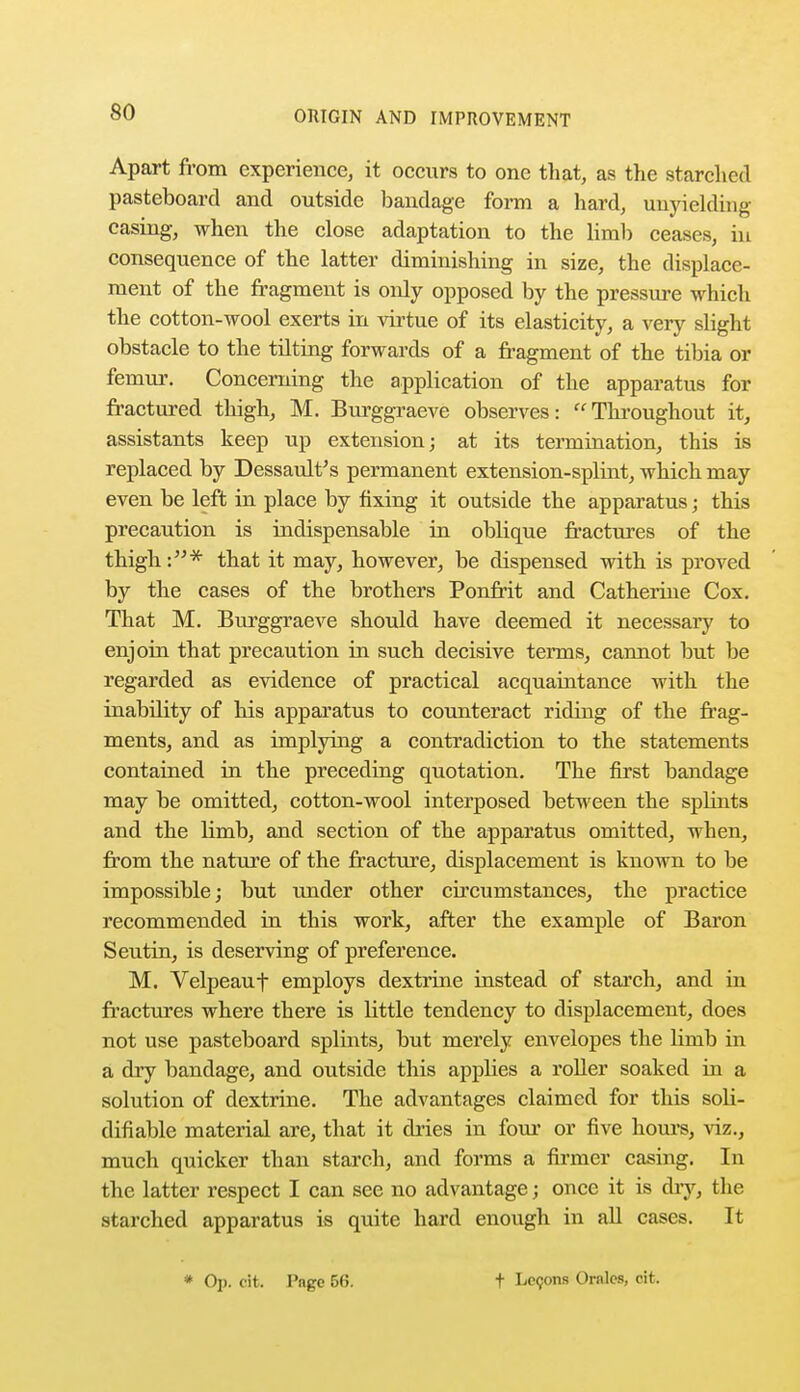 Apart from experience, it occurs to one that, as the starched pasteboard and outside bandage form a hard, unyielding casing, when the close adaptation to the limb ceases, in consequence of the latter diminishing in size, the displace- ment of the fragment is only opposed by the pressure which the cotton-wool exerts in virtue of its elasticity, a very slight obstacle to the tilting forwards of a fragment of the tibia or femur. Concerning the application of the apparatus for fractured thigh, M. Burggraeve observes: Throughout it, assistants keep up extension; at its termination, this is replaced by Dessault's permanent extension-splint, which may even be left in place by fixing it outside the apparatus j this precaution is indispensable in oblique fractures of the thigh:* that it may, however, be dispensed with is proved by the cases of the brothers Ponfrit and Catherine Cox. That M. Burggraeve should have deemed it necessary to enjoin that precaution in such decisive terms, cannot but be regarded as evidence of practical acquaintance with the inabdity of his apparatus to counteract riding of the frag- ments, and as implying a contradiction to the statements contained in the preceding quotation. The first bandage may be omitted, cotton-wool interposed between the splints and the limb, and section of the apparatus omitted, when, from the nature of the fracture, displacement is known to be impossible; but under other circumstances, the practice recommended in this work, after the example of Baron Seutin, is deserving of preference. M. Velpeauf employs dextrine instead of starch, and in fractures where there is little tendency to displacement, does not use pasteboard splints, but merely envelopes the limb in a dry bandage, and outside this applies a roller soaked in a solution of dextrine. The advantages claimed for this sob- difiable material are, that it dries in four or five hours, viz., much quicker than starch, and forms a firmer casing. In the latter respect I can see no advantage; once it is diy, the starched apparatus is quite hard enough in all cases. It