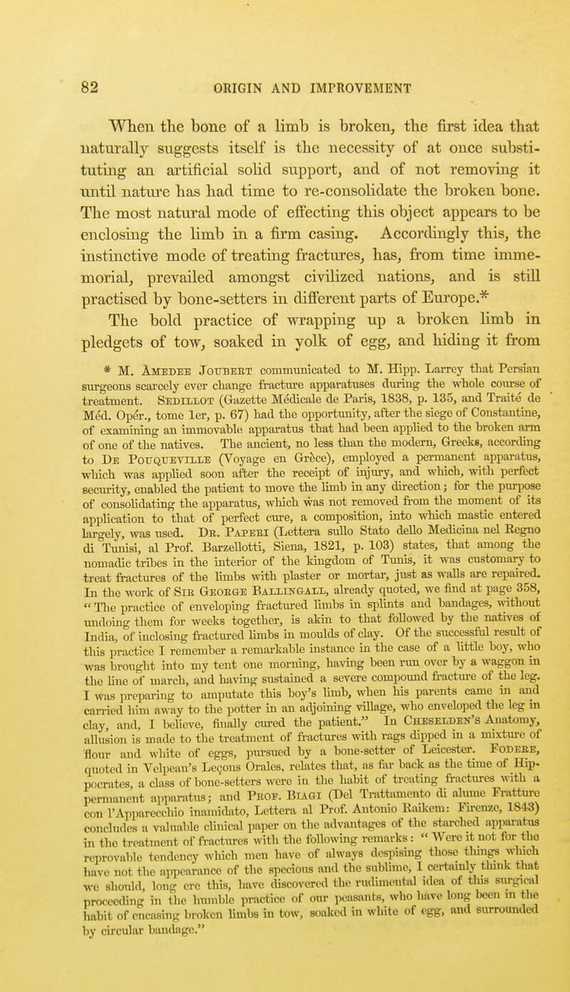 When the bone of a limb is broken, the first idea that naturally suggests itself is the necessity of at once substi- tuting an artificial solid support, and of not removing it until nature has had time to re-consolidate the broken bone. The most natural mode of effecting this object appears to be enclosing the limb in a firm casing. Accordingly this, the instinctive mode of treating fractures, has, from time imme- morial, prevailed amongst civilized nations, and is still practised by bone-setters in different parts of Europe.* The bold practice of wrapping up a broken limb in pledgets of tow, soaked in yolk of egg, and hiding it from * M. Amedee Joubebt communicated to M. Hipp. Larrey that Persian surgeons scarcely ever change fracture apparatuses during the whole course of treatment. Sediilot (Gazette Medicale de Paris, 1838, p. 135, and Traite de Med. Oper., tome ler, p. 67) had the opportunity, after the siege of Constantine, of examining an immovahle apparatus that had been applied to the broken arm of one of the natives. The ancient, no less than the modern, Greeks, according to De Pottqueville (Voyage en Grece), employed a permanent apparatus, which was applied soon after the receipt of injury, and which, with perfect security, enabled the patient to move the limb in any direction j for the purpose of consolidating the apparatiis, which was not removed from the moment of its application to that of perfect cure, a composition, into which mastic entered largely, was used. Db. Papeei (Lettera sullo Stato dello Medicina nel R«gno di °Tunisi, al Prof. BarzeUotti, Siena, 1821, p. 103) states, that among the nomadic tribes in the interior of the kingdom of Tunis, it was customary to treat fractures of the limbs with plaster or mortar, just as walls are repaired. In the work of Sib Geoege Ballingali,, already quoted, we find at page 358,  The practice of enveloping fractured limbs in splints and bandages, without undoing them for weeks together, is akin to that followed by the natives of India, of inclosing fractured limbs in moulds of clay. Of the successful resiilt of this practice I remember a remarkable instance in the case of a little boy, who was brought into my tent one morning, having been run over by a waggon in the line of march, and having sustained a severe compound fracture of the leg. I was preparing to amputate this boy's linib, when his parents came in and carried him away to the potter in an adjoining village, who enveloped the leg in clay, and, I believe, finally cured the patient. In Cheselden's Anatomy, allusion is made to the treatment of fractures with rags dipped in a mixture of flour and white of eggs, pursued by a bone-setter of Leicester. Fodebe, quoted in Velpeau's Lecons Orales, relates that, as far back as the time of Hip- pocrates, a class of bone-setters were in the habit of treating fractures with a permanent apparatus] and Vuov. Biagi (Del Tratfcamento di alume Fratture eon L'Apparecchio inamidato, Lettera al Prof. Antonio Raikem: Firenze, 1813) concludes a valuable clinical paper on the advantages of the starched apparatus in the treatmeni of fractures with the following remarks:  Were it not for the reprovable tendency which men have of always despising those things winch have not the appearance of the specious and the sublime, I certainly think that we should, long ere this, have discovered the rudimental idea of this surgical proceeding in the humble practice of our peasant*, who have long been m the habit of encasing broken limbs in tow, soaked in white of egg, and surrounded by circular bandage.