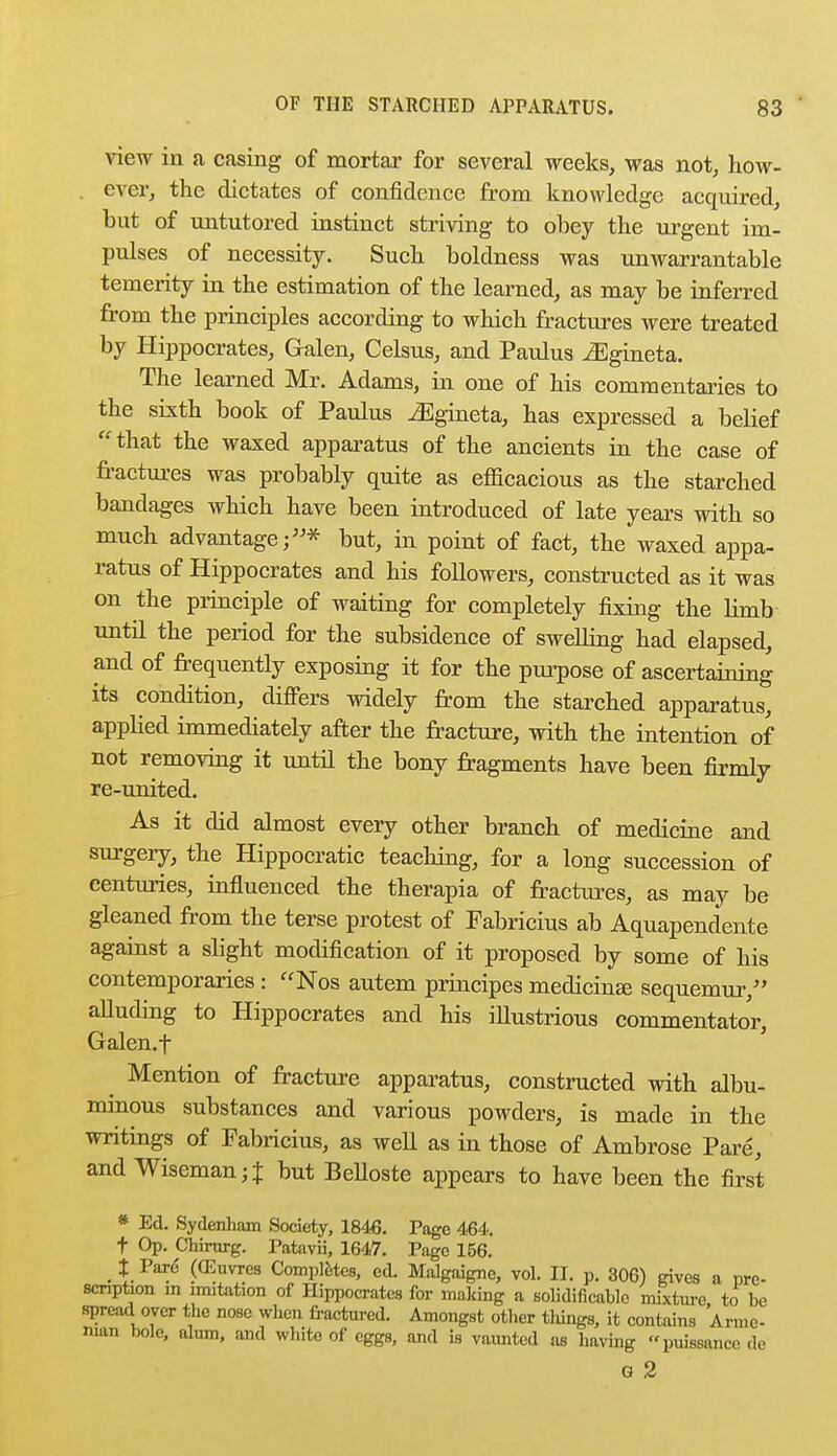 view in a casing of mortar for several weeks, was not, how- ever, the dictates of confidence from knowledge acquired, but of untutored instinct striving to obey the urgent im- pulses of necessity. Such boldness was unwarrantable temerity in the estimation of the learned, as may be inferred from the principles according to which fractures were treated by Hippocrates, Galen, Celsus, and Paulus iEgineta. The learned Mr. Adams, in one of his commentaries to the sixth book of Paulus ^Egineta, has expressed a belief that the waxed apparatus of the ancients in the case of fractures was probably quite as efficacious as the starched bandages which have been introduced of late years with so much advantage;* but, in point of fact, the waxed appa- ratus of Hippocrates and his followers, constructed as it was on the principle of waiting for completely fixing the limb until the period for the subsidence of swelling had elapsed, and of frequently exposing it for the purpose of ascertaining its condition, differs widely from the starched apparatus, applied immediately after the fracture, with the intention of not removing it until the bony fragments have been firmly re-united. As it did almost every other branch of medicine and surgery, the Hippocratic teaching, for a long succession of centuries, influenced the therapia of fractures, as may be gleaned from the terse protest of Fabricius ab Aquapendente against a slight modification of it proposed by some of his contemporaries : ffNos autem principes medicine sequemur, alluding to Hippocrates and his illustrious commentator, Galen.f Mention of fracture apparatus, constructed with albu- minous substances and various powders, is made in the writings of Fabricius, as well as in those of Ambrose Pare, and Wiseman;% but BeUoste appears to have been the first * Ed. Sydenham Society, 1846. Page 464. t Op. Chirurg. Patavii, 1647. Pago 156. _ % Pare- ((Euvrcs Completes, ed. Malgaigne, vol. II. p. 306) gives a pre- scription in imitation of Hippocrates for making a solidificable mixture to be spread oyer the nose when fractured. Amongst other things, it contains Armc- man bole, alum, and white of eggs, and is vaunted as having puissance de G 2