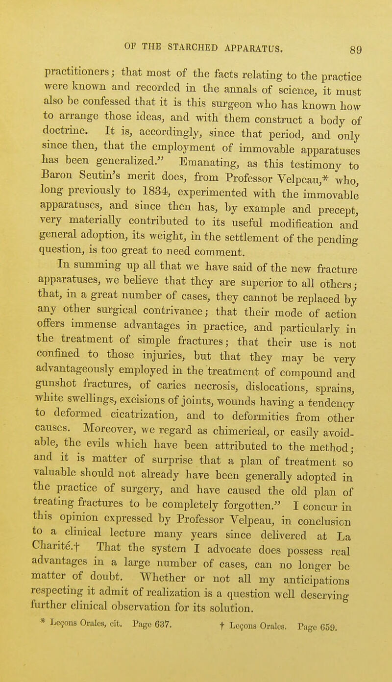 practitioners; that most of the facts relating to the practice were known and recorded in the annals of science, it must also he confessed that it is this surgeon who has known how to arrange those ideas, and with them construct a body of doctrine. It is, accordingly, since that period, and only since then, that the employment of immovable apparatuses has been generalized. Emanating, as this testimony to Baron Seutin's merit does, from Professor Velpeau* who, long previously to 1834, experimented with the immovable apparatuses, and since then has, by example and precept, very materially contributed to its useful modification and general adoption, its weight, in the settlement of the pending question, is too great to need comment. In summing up all that we have said of the new fracture apparatuses, we believe that they are superior to all others; that, in a great number of cases, they cannot be replaced by any other surgical contrivance; that their mode of action offers immense advantages in practice, and particularly in the treatment of simple fractures; that their use is not confined to those injuries, but that they may be very advantageously employed in the treatment of compound and gunshot fractures, of caries necrosis, dislocations, sprains, white swellings, excisions of joints, wounds having a tendency to deformed cicatrization, and to deformities from other causes. Moreover, we regard as chimerical, or easily avoid- able, the evils which have been attributed to the method; and it is matter of surprise that a plan of treatment so valuable should not already have been generally adopted in the practice of surgery, and have caused the old plan of treating fractures to be completely forgotten. I concur in this opinion expressed by Professor Velpeau, in conclusion to a clinical lecture many years since delivered at La Chante.f That the system I advocate does possess real advantages in a large number of cases, can no longer be matter of doubt. Whether or not all my anticipations respecting it admit of realization is a question well deserving further clinical observation for its solution. * Lemons Oralcs, cit. Page 637. f Lccons Orales. Page G5S.