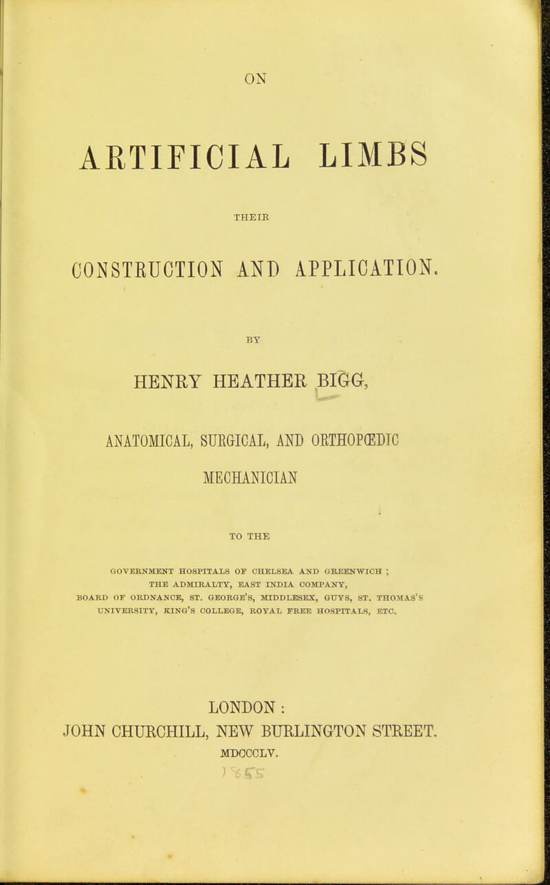 ON ARTIFICIAL LIMBS THEIR CONSTRUCTION AND APPLICATION. BY HENRY HEATHER BIGG, ANATOMICAL, SURGICAL, AND ORTHOPEDIC MECHANICIAN TO THE GOVERNMENT HOSPITALS OF CHELSEA AND GREENWICH ; THE ADMIRALTY, EAST INDIA COMPANY, BOARD OP ORDNANCE, ST. GEORGE'S, MIDDLESEX, GUYS, ST. THOMAS'S UNIVERSITY, KING'S COLLEGE, ROYAL FREE HOSPITALS, ETC. LONDON : JOHN CHURCHILL, NEW BURLINGTON STREET. MDOCCLV.