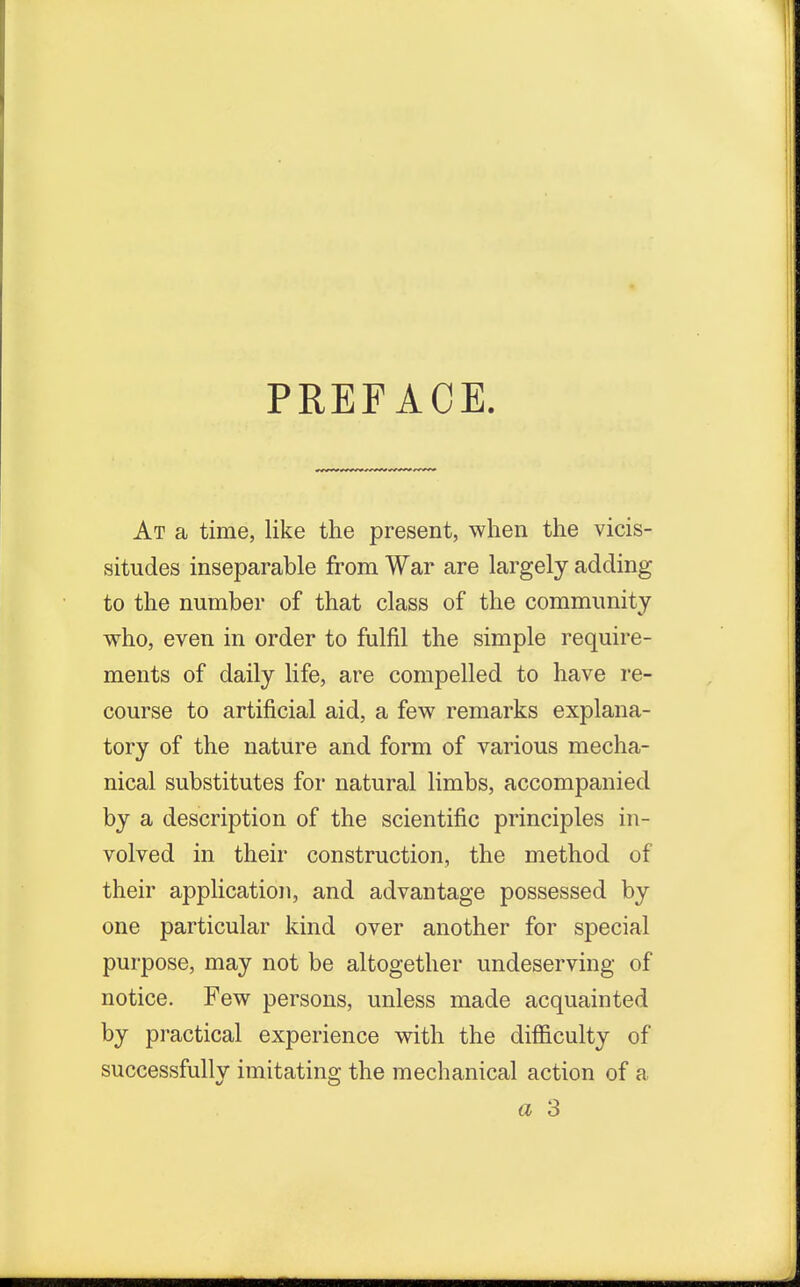 PREFACE. At a time, like the present, when the vicis- situdes inseparable from War are largely adding to the number of that class of the community who, even in order to fulfil the simple require- ments of daily life, are compelled to have re- course to artificial aid, a few remarks explana- tory of the nature and form of various mecha- nical substitutes for natural limbs, accompanied by a description of the scientific principles in- volved in their construction, the method of their application, and advantage possessed by one particular kind over another for special purpose, may not be altogether undeserving of notice. Few persons, unless made acquainted by practical experience with the difficulty of successfully imitating the mechanical action of a a 3