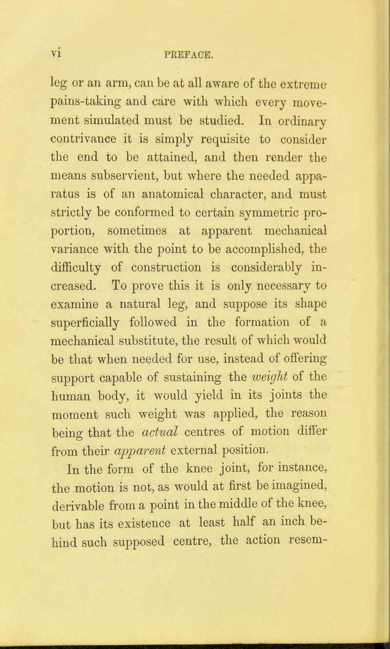 leg or an arm, can be at all aware of the extreme pains-taking and care with which every move- ment simulated must be studied. In ordinary contrivance it is simply requisite to consider the end to be attained, and then render the means subservient, but where the needed appa- ratus is of an anatomical character, and must strictly be conformed to certain symmetric pro- portion, sometimes at apparent mechanical variance with the point to be accomplished, the difficulty of construction is considerably in- creased. To prove this it is only necessary to examine a natural leg, and suppose its shape superficially followed in the formation of a mechanical substitute, the result of which would be that when needed for use, instead of offering support capable of sustaining the weight of the human body, it would yield in its joints the moment such weight was applied, the reason being that the actual centres of motion differ from their apparent external position. In the form of the knee joint, for instance, the motion is not, as would at first be imagined, derivable from a point in the middle of the knee, but has its existence at least half an inch be- hind such supposed centre, the action resem-