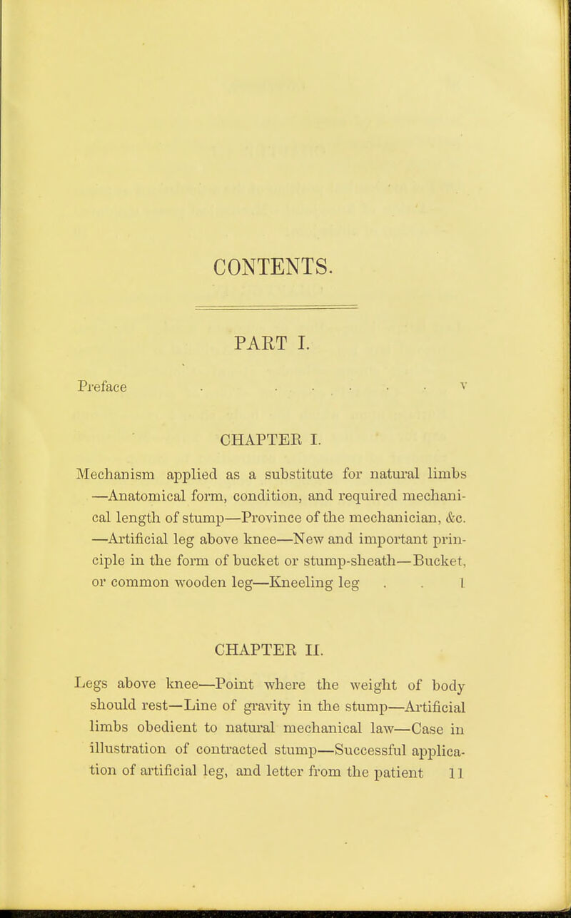 CONTENTS. PART I. Preface . ..... v CHAPTEE I. Mechanism applied as a substitute for natural limbs —Anatomical form, condition, and required mechani- cal length of stump—Province of the mechanician, &c. —Artificial leg above knee—New and important prin- ciple in the form of bucket or stump-sheath—Bucket, or common wooden leg—Kneeling leg . . I CHAPTEE II. Legs above knee—Point where the weight of body should rest—Line of gravity in the stump—Artificial limbs obedient to natural mechanical law—Case in illustration of contracted stump—Successful applica- tion of artificial leg, and letter from the patient 11