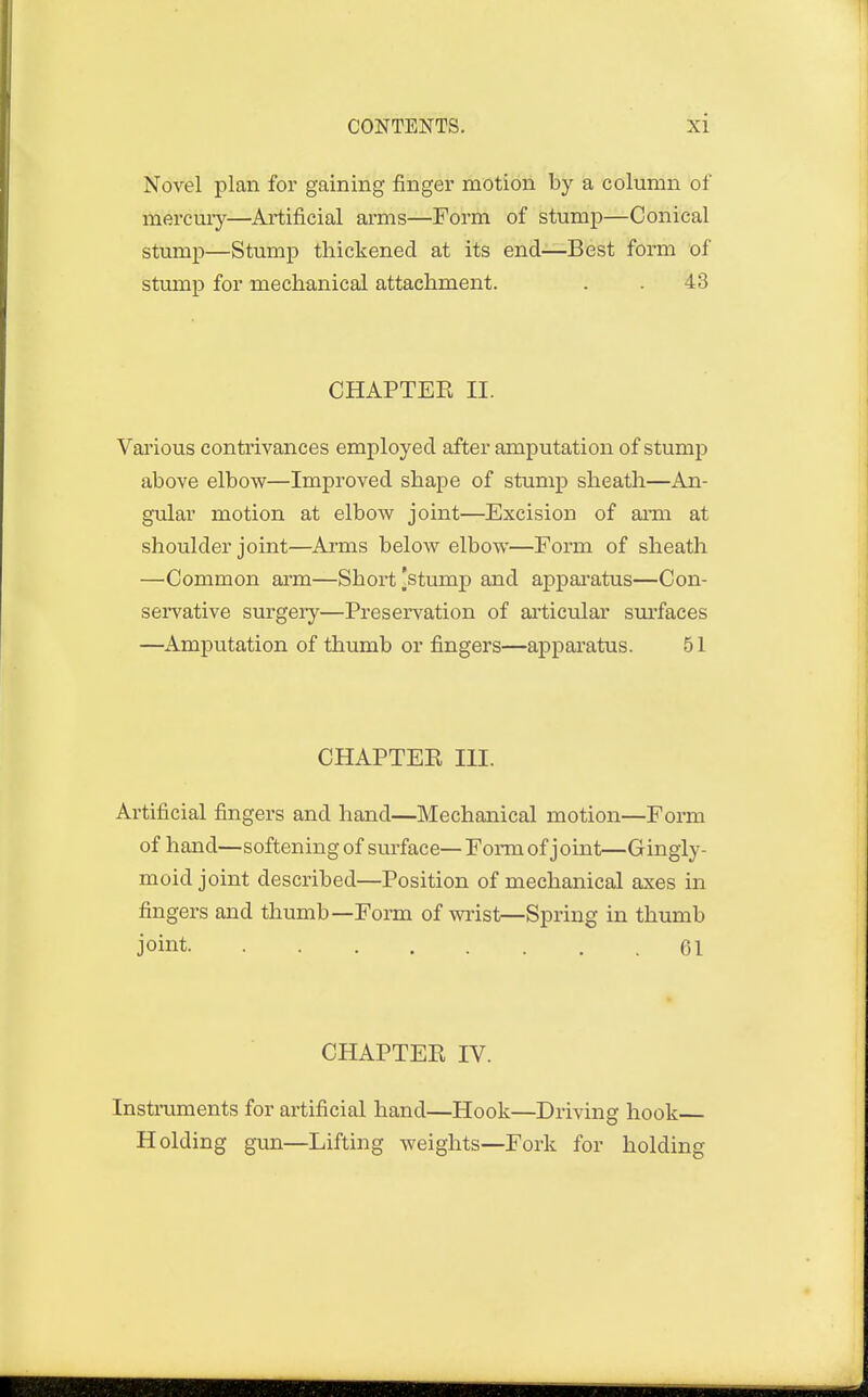 Novel plan for gaining finger motion by a column of mercury—Artificial arms—Form of stump—Conical stump—Stump thickened at its end—Best form of stump for mechanical attachment. . . 43 CHAPTEE II. Various contrivances employed after amputation of stump above elbow—Improved shape of stump sheath—An- gular motion at elbow joint—Excision of arm at shoulder joint—Arms below elbow—Form of sheath —Common arm—Short [stump and apparatus—Con- servative surgery—Preservation of articular surfaces —Amputation of thumb or fingers—apparatus. 51 CHAPTEE III. Artificial fingers and hand—Mechanical motion—Form of hand—softening of surface— Form of joint—Gingly- moid joint described—Position of mechanical axes in fingers and thumb—Form of wrist—Spring in thumb joint 61 CHAPTEE IV. Instruments for artificial hand—Hook—Driving hook Holding gun—Lifting weights—Fork for holding