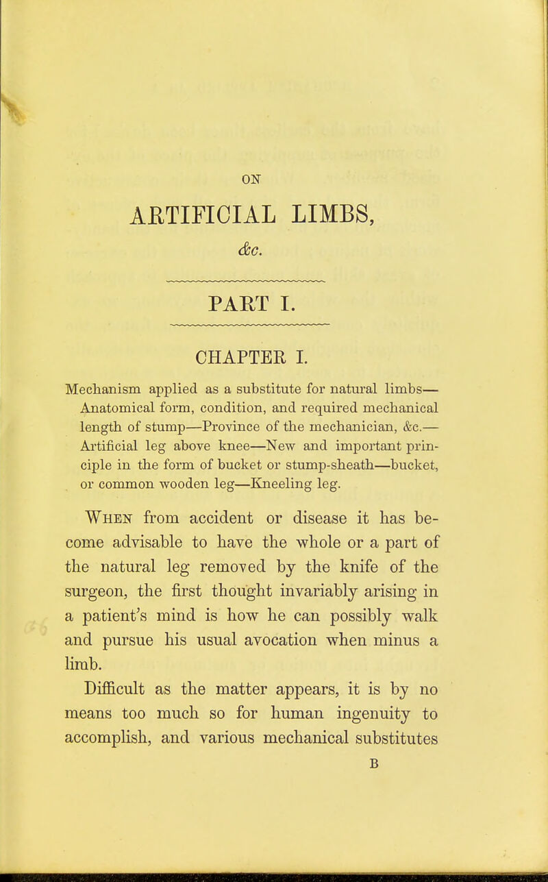 ON ARTIFICIAL LIMBS, &C. PART I. CHAPTER I. Mechanism applied as a substitute for natural limbs— Anatomical form, condition, and required mechanical length of stump—Province of the mechanician, &c.— Artificial leg above knee—New and important prin- ciple in the form of bucket or stump-sheath—bucket, or common wooden leg—Kneeling leg. When from accident or disease it has be- come advisable to have the whole or a part of the natural leg removed by the knife of the surgeon, the first thought invariably arising in a patient's mind is how he can possibly walk and pursue his usual avocation when minus a limb. Difficult as the matter appears, it is by no means too much so for human ingenuity to accomplish, and various mechanical substitutes B