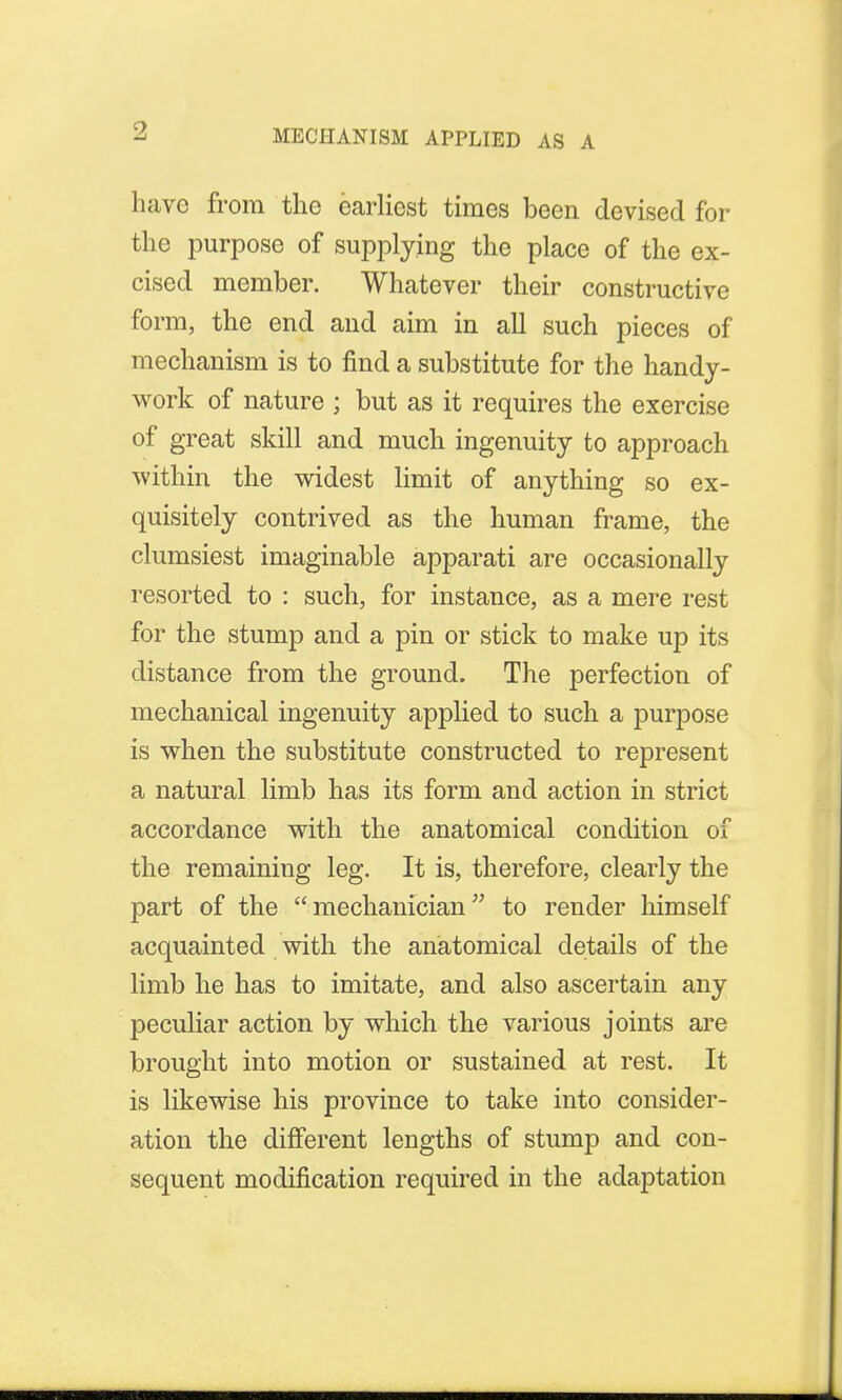 MECHANISM APPLIED AS A have from the earliest times been devised for the purpose of supplying the place of the ex- cised member. Whatever their constructive form, the end and aim in all such pieces of mechanism is to find a substitute for the handy- work of nature ; but as it requires the exercise of great skill and much ingenuity to approach within the widest limit of anything so ex- quisitely contrived as the human frame, the clumsiest imaginable apparati are occasionally resorted to : such, for instance, as a mere rest for the stump and a pin or stick to make up its distance from the ground. The perfection of mechanical ingenuity applied to such a purpose is when the substitute constructed to represent a natural limb has its form and action in strict accordance with the anatomical condition of the remaining leg. It is, therefore, clearly the part of the  mechanician to render himself acquainted with the anatomical details of the limb he has to imitate, and also ascertain any peculiar action by which the various joints are brought into motion or sustained at rest. It is likewise his province to take into consider- ation the different lengths of stump and con- sequent modification required in the adaptation