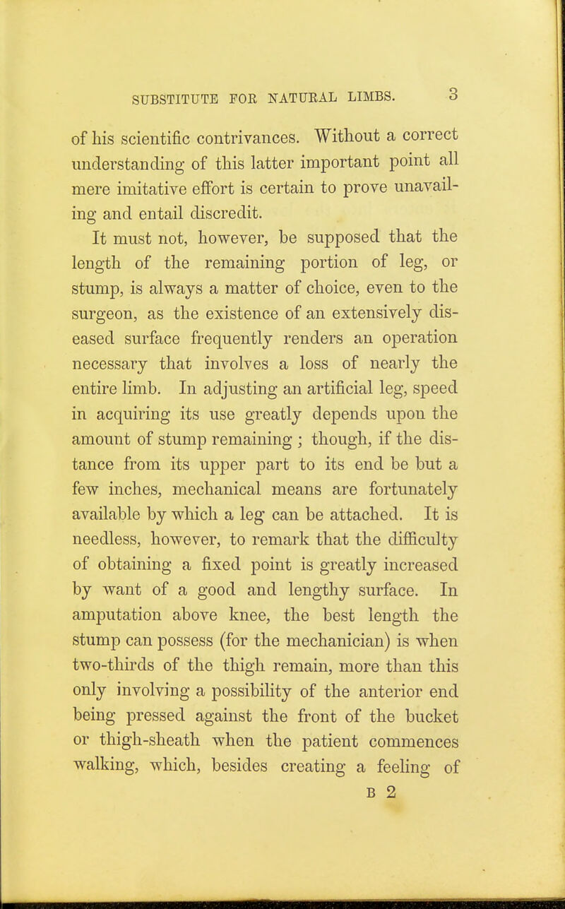 of his scientific contrivances. Without a correct understanding of this latter important point all mere imitative effort is certain to prove unavail- ing and entail discredit. It must not, however, be supposed that the length of the remaining portion of leg, or stump, is always a matter of choice, even to the surgeon, as the existence of an extensively dis- eased surface frequently renders an operation necessary that involves a loss of nearly the entire limb. In adjusting an artificial leg, speed in acquiring its use greatly depends upon the amount of stump remaining ; though, if the dis- tance from its upper part to its end be but a few inches, mechanical means are fortunately available by which a leg can be attached. It is needless, however, to remark that the difficulty of obtaining a fixed point is greatly increased by want of a good and lengthy surface. In amputation above knee, the best length the stump can possess (for the mechanician) is when two-thirds of the thigh remain, more than this only involving a possibility of the anterior end being pressed against the front of the bucket or thigh-sheath when the patient commences walking, which, besides creating a feeling of