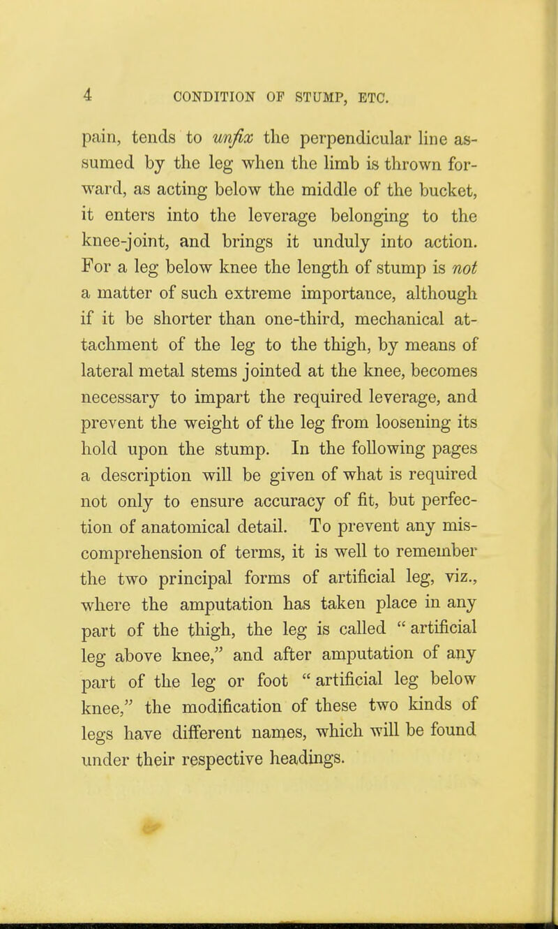 CONDITION OF STUMP, ETC. pain, tends to unfix the perpendicular line as- sumed by the leg when the limb is thrown for- ward, as acting below the middle of the bucket, it enters into the leverage belonging to the knee-joint, and brings it unduly into action. For a leg below knee the length of stump is not a matter of such extreme importance, although if it be shorter than one-third, mechanical at- tachment of the leg to the thigh, by means of lateral metal stems jointed at the knee, becomes necessary to impart the required leverage, and prevent the weight of the leg from loosening its hold upon the stump. In the following pages a description will be given of what is required not only to ensure accuracy of fit, but perfec- tion of anatomical detail. To prevent any mis- comprehension of terms, it is well to remember the two principal forms of artificial leg, viz., where the amputation has taken place in any part of the thigh, the leg is called  artificial leg above knee, and after amputation of any part of the leg or foot  artificial leg below knee, the modification of these two kinds of legs have different names, which will be found under their respective headings.