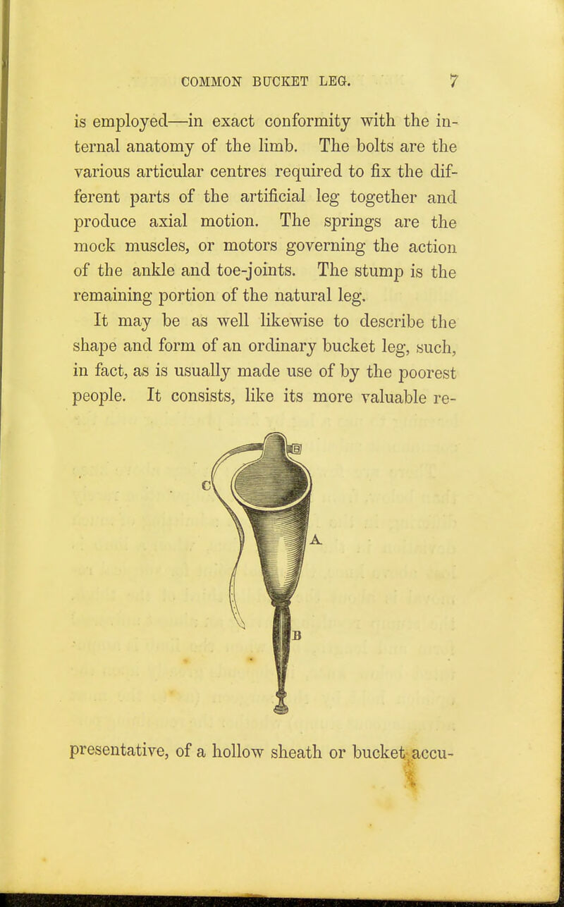 is employed—in exact conformity with the in- ternal anatomy of the limb. The bolts are the various articular centres required to fix the dif- ferent parts of the artificial leg together and produce axial motion. The springs are the mock muscles, or motors governing the action of the ankle and toe-joints. The stump is the remaining portion of the natural leg. It may be as well likewise to describe the shape and form of an ordinary bucket leg, such, in fact, as is usually made use of by the poorest people. It consists, like its more valuable re- presentative, of a hollow sheath or bucket accu- I