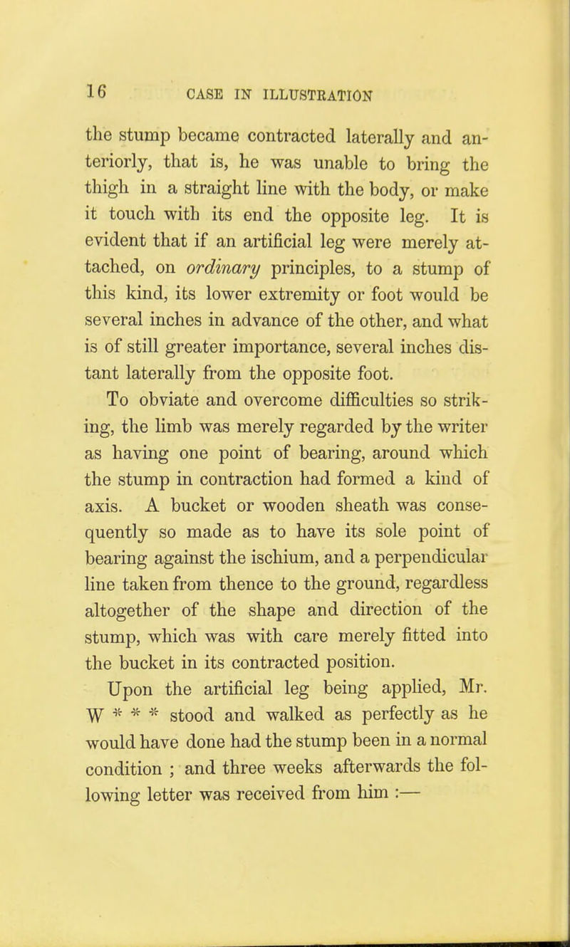 the stump became contracted laterally and an- teriorly, that is, he was unable to bring the thigh in a straight line with the body, or make it touch with its end the opposite leg. It is evident that if an artificial leg were merely at- tached, on ordinary principles, to a stump of this kind, its lower extremity or foot would be several inches in advance of the other, and what is of still greater importance, several inches dis- tant laterally from the opposite foot. To obviate and overcome difficulties so strik- ing, the limb was merely regarded by the writer as having one point of bearing, around which the stump in contraction had formed a kind of axis. A bucket or wooden sheath was conse- quently so made as to have its sole point of bearing against the ischium, and a perpendicular line taken from thence to the ground, regardless altogether of the shape and direction of the stump, which was with care merely fitted into the bucket in its contracted position. Upon the artificial leg being applied, Mr. W * * * stood and walked as perfectly as he would have done had the stump been in a normal condition ; and three weeks afterwards the fol- lowing letter was received from him :—
