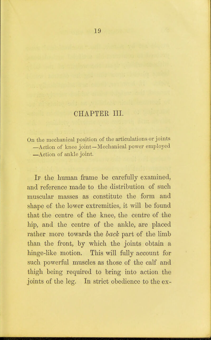 CHAPTER III. On the mechanical position of the articulations or joints —Action of knee joint—Mechanical power employed —Action of ankle joint. If the human frame be carefully examined, and reference made to the distribution of such muscular masses as constitute the form and shape of the lower extremities, it will be found that the centre of the knee, the centre of the hip, and the centre of the ankle, are placed rather more towards the bach part of the limb than the front, by which the joints obtain a hinge-like motion. This will fully account for such powerful muscles as those of the calf and thigh being required to bring into action the joints of the leg. In strict obedience to the ex-