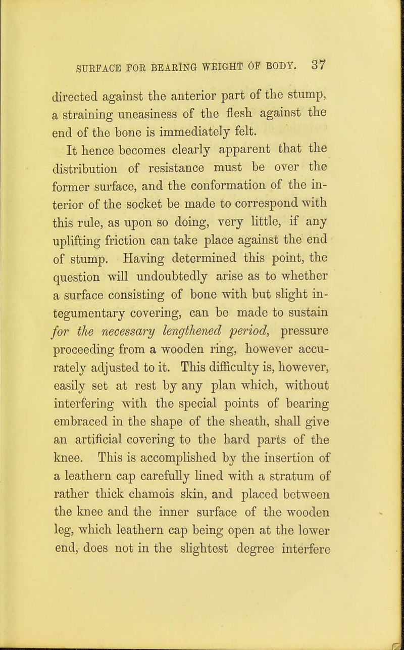 directed against the anterior part of the stump, a straining uneasiness of the flesh against the end of the bone is immediately felt. It hence becomes clearly apparent that the distribution of resistance must be over the former surface, and the conformation of the in- terior of the socket be made to correspond with this rule, as upon so doing, very little, if any uplifting friction can take place against the end of stump. Having determined this point, the question will undoubtedly arise as to whether a surface consisting of bone with but slight in- tegumentary covering, can be made to sustain for the necessary lengthened period, pressure proceeding from a wooden ring, however accu- rately adjusted to it. This difficulty is, however, easily set at rest by any plan which, without interfering with the special points of bearing embraced in the shape of the sheath, shall give an artificial covering to the hard parts of the knee. This is accomplished by the insertion of a leathern cap carefully lined with a stratum of rather thick chamois skin, and placed between the knee and the inner surface of the wooden leg, which leathern cap being open at the lower end, does not in the slightest degree interfere