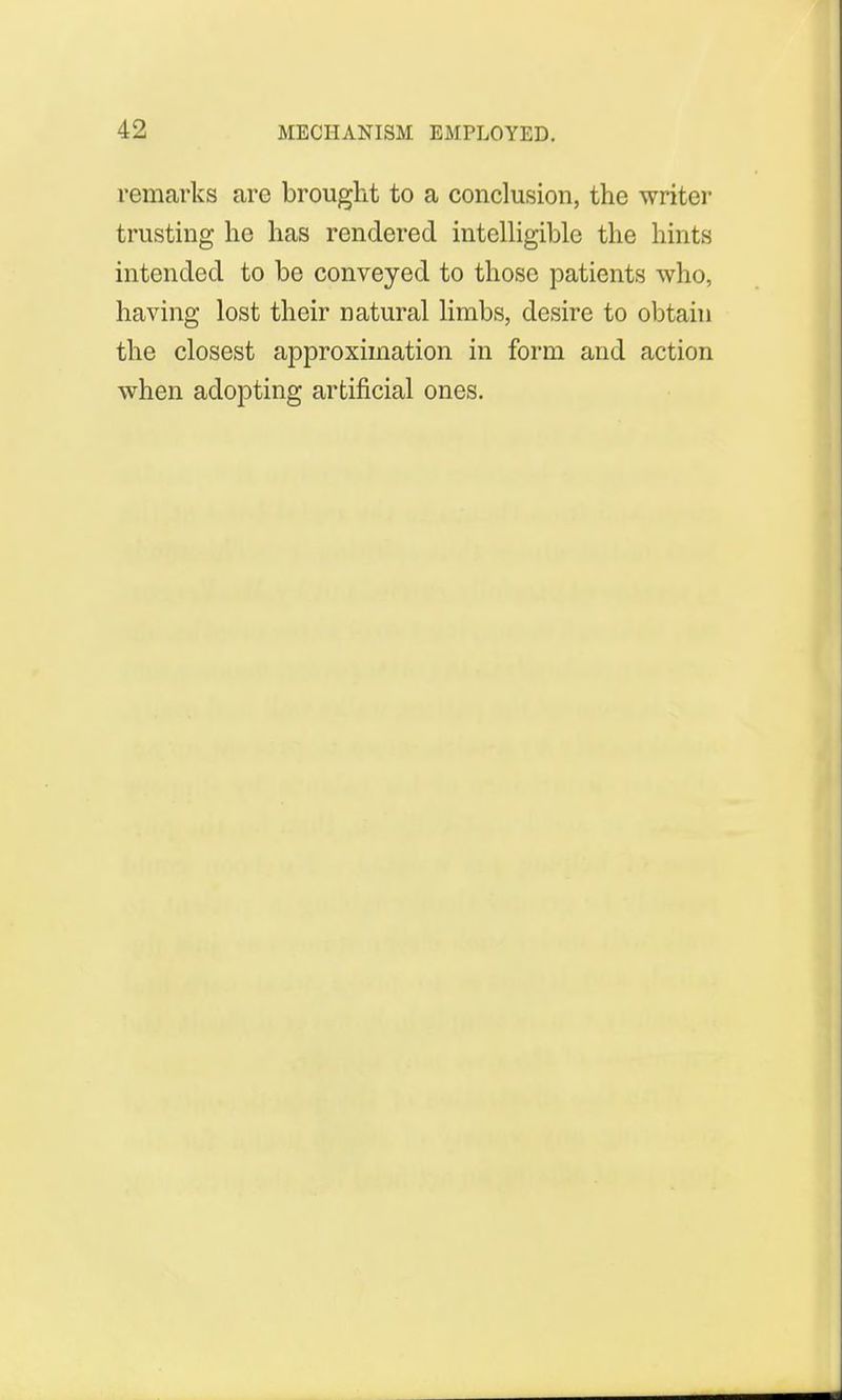 remarks are brought to a conclusion, the writer trusting he has rendered intelligible the hints intended to be conveyed to those patients who, having lost their natural limbs, desire to obtain the closest approximation in form and action when adopting artificial ones.