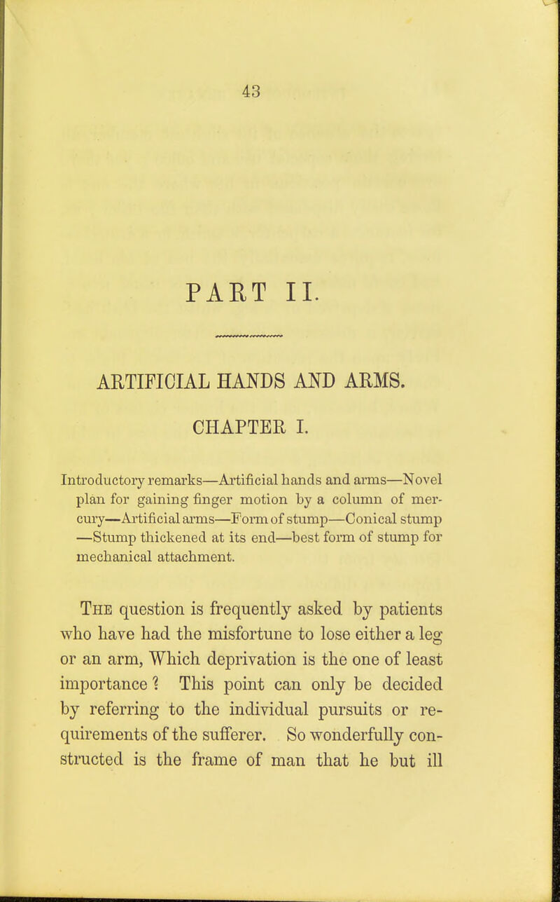 PART II. ARTIFICIAL HANDS AND ARMS. CHAPTER I. Introductory remarks—Artificial hands and arms—Novel plan for gaining finger motion by a column of mer- cury—Artificial arms—Form of stump—Conical stump —Stump thickened at its end—best form of stump for mechanical attachment. The question is frequently asked by patients who have had the misfortune to lose either a leg or an arm, Which deprivation is the one of least importance 1 This point can only be decided by referring to the individual pursuits or re- quirements of the sufferer. So wonderfully con- structed is the frame of man that he but ill