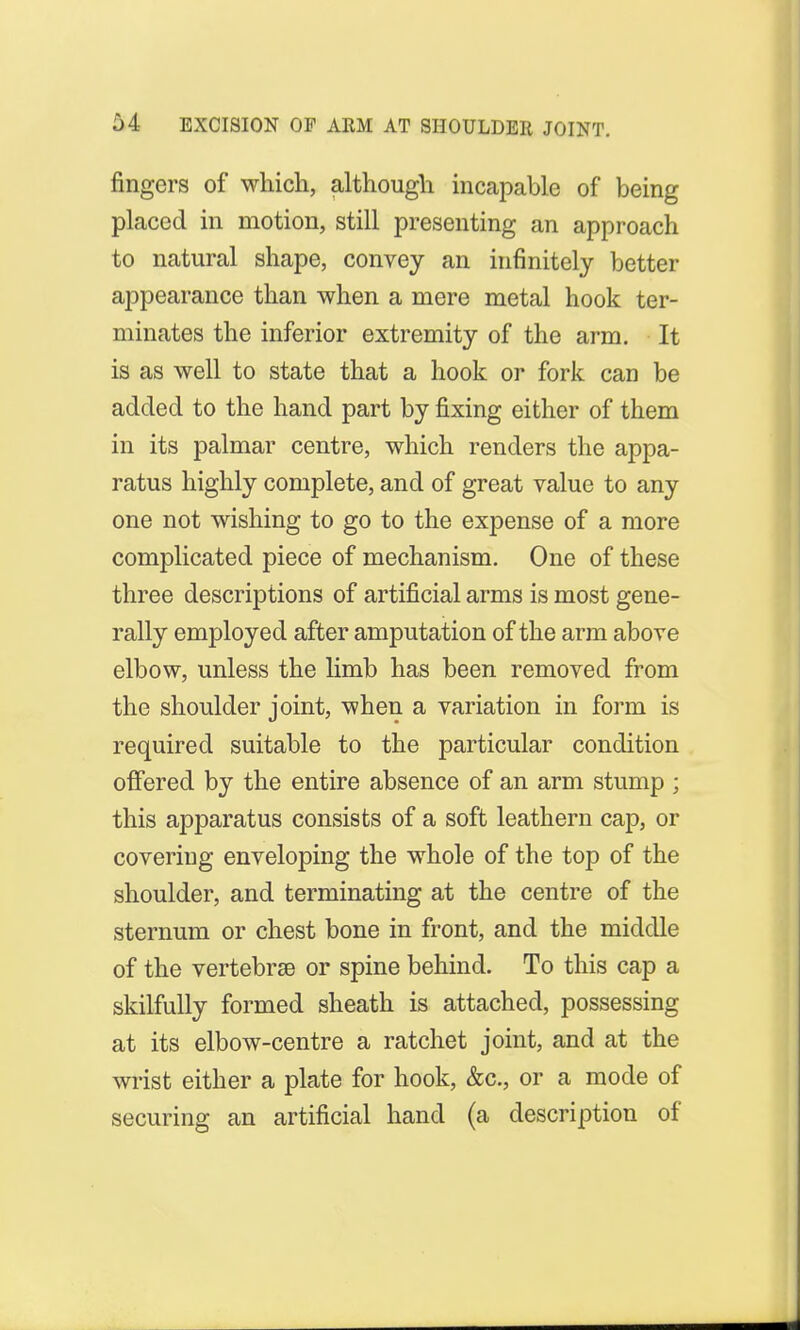 M EXCISION OF ARM AT SHOULDER JOINT. fingers of which, although incapable of being placed in motion, still presenting an approach to natural shape, convey an infinitely better appearance than when a mere metal hook ter- minates the inferior extremity of the arm. It is as well to state that a hook or fork can be added to the hand part by fixing either of them in its palmar centre, which renders the appa- ratus highly complete, and of great value to any one not wishing to go to the expense of a more complicated piece of mechanism. One of these three descriptions of artificial arms is most gene- rally employed after amputation of the arm above elbow, unless the limb has been removed from the shoulder joint, when a variation in form is required suitable to the particular condition offered by the entire absence of an arm stump ; this apparatus consists of a soft leathern cap, or covering enveloping the whole of the top of the shoulder, and terminating at the centre of the sternum or chest bone in front, and the middle of the vertebrae or spine behind. To this cap a skilfully formed sheath is attached, possessing at its elbow-centre a ratchet joint, and at the wrist either a plate for hook, &c, or a mode of securing an artificial hand (a description of