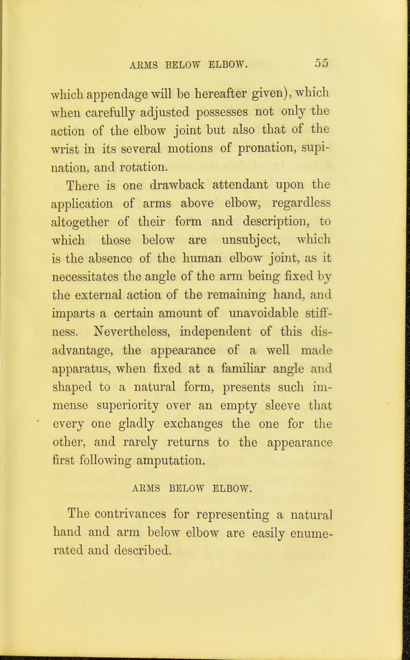 which appendage will be hereafter given), which when carefully adjusted possesses not only the action of the elbow joint but also that of the wrist in its several motions of pronation, supi- nation, and rotation. There is one drawback attendant upon the application of arms above elbow, regardless altogether of their form and description, to which those below are unsubject, which is the absence of the human elbow joint, as it necessitates the angle of the arm being fixed by the external action of the remaining hand, and imparts a certain amount of unavoidable stiff- ness. Nevertheless, independent of this dis- advantage, the appearance of a well made apparatus, when fixed at a familiar angle and shaped to a natural form, presents such im- mense superiority over an empty sleeve that every one gladly exchanges the one for the other, and rarely returns to the appearance first following amputation. ARMS BELOW ELBOW. The contrivances for representing a natural hand and arm below elbow are easily enume- rated and described.