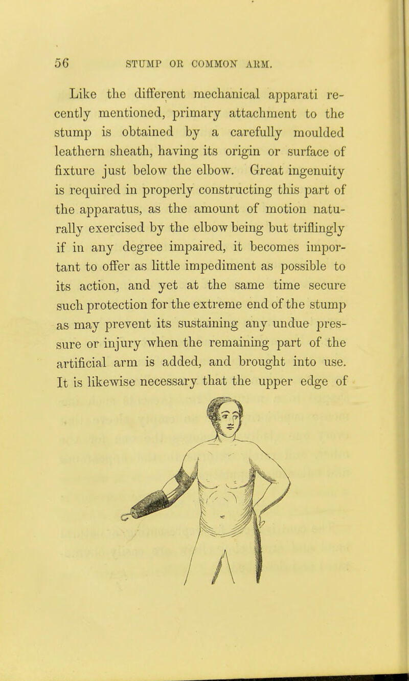 Like the different mechanical apparati re- cently mentioned, primary attachment to the stump is obtained by a carefully moulded leathern sheath, having its origin or surface of fixture just below the elbow. Great ingenuity is required in properly constructing this part of the apparatus, as the amount of motion natu- rally exercised by the elbow being but triflingly if in any degree impaired, it becomes impor- tant to offer as little impediment as possible to its action, and yet at the same time secure such protection for the extreme end of the stump as may prevent its sustaining any undue pres- sure or injury when the remaining part of the artificial arm is added, and brought into use. It is likewise necessary that the upper edge of