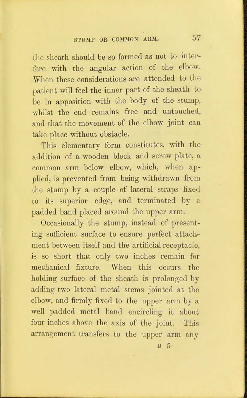 the sheath should be so formed as not to inter- fere with the angular action of the elbow. When these considerations are attended to the patient will feel the inner part of the sheath to be in apposition with the body of the stump, whilst the end remains free and untouched, and that the movement of the elbow joint can take place without obstacle. This elementary form constitutes, with the addition of a wooden block and screw plate, a common arm below elbow, which, when ap- plied, is prevented from being withdrawn from the stump by a couple of lateral straps fixed to its superior edge, and terminated by a padded band placed around the upper arm. Occasionally the stump, instead of present- ing sufficient surface to ensure perfect attach- ment between itself and the artificial receptacle, is so short that only two inches remain for mechanical fixture. When this occurs the holding surface of the sheath is prolonged by adding two lateral metal stems jointed at the elbow, and firmly fixed to the upper arm by a well padded metal band encircling it about four inches above the axis of the joint. This arrangement transfers to the upper arm any