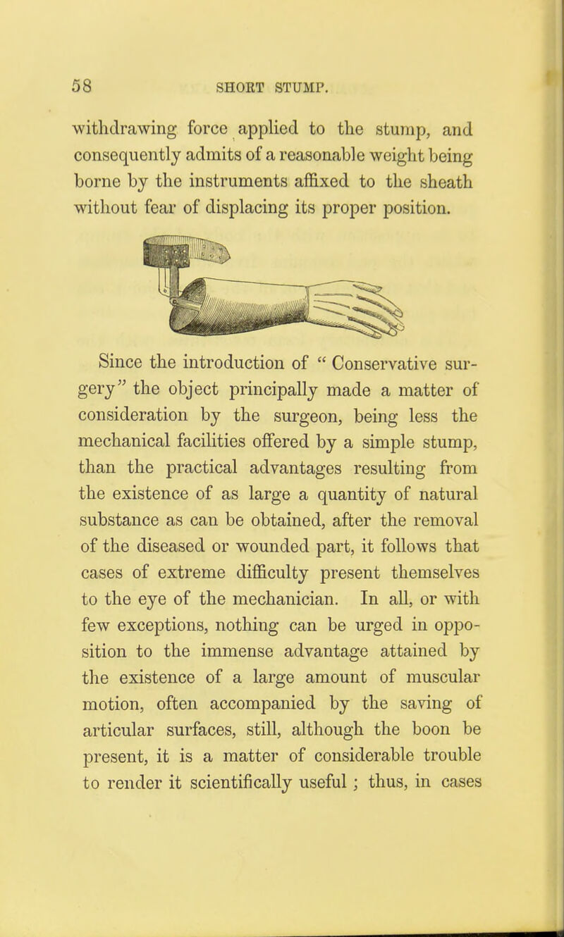 withdrawing force applied to the stump, and consequently admits of a reasonable weight being borne by the instruments affixed to the sheath without fear of displacing its proper position. Since the introduction of  Conservative sur- gery the object principally made a matter of consideration by the surgeon, being less the mechanical facilities offered by a simple stump, than the practical advantages resulting from the existence of as large a quantity of natural substance as can be obtained, after the removal of the diseased or wounded part, it follows that cases of extreme difficulty present themselves to the eye of the mechanician. In all, or with few exceptions, nothing can be urged in oppo- sition to the immense advantage attained by the existence of a large amount of muscular motion, often accompanied by the saving of articular surfaces, still, although the boon be present, it is a matter of considerable trouble to render it scientifically useful; thus, in cases