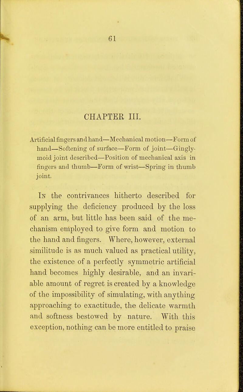 CHAPTER III. Artificial fingers and hand—Mechanical motion—Form of hand—Softening of surface—Form of joint—Gingly- moid joint described—Position of mechanical axis in fingers and thumb—Form of wrist—Spring in thumb joint. In the contrivances hitherto described for supplying the deficiency produced by the loss of an arm, but little has been said of the me- chanism employed to give form and motion to the hand and fingers. Where, however, external similitude is as much valued as practical utility, the existence of a perfectly symmetric artificial hand becomes highly desirable, and an invari- able amount of regret is created by a knowledge of the impossibility of simulating, with anything approaching to exactitude, the delicate warmth and softness bestowed by nature. With this exception, nothing can be more entitled to praise
