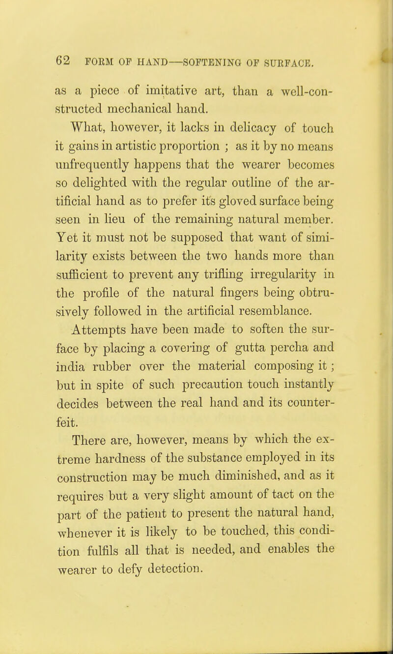 as a piece of imitative art, than a well-con- structed mechanical hand. What, however, it lacks in delicacy of touch it gains in artistic proportion ; as it by no means unfrequently happens that the wearer becomes so delighted with the regular outline of the ar- tificial hand as to prefer its gloved surface being- seen in lieu of the remaining natural member. Yet it must not be supposed that want of simi- larity exists between the two hands more than sufficient to prevent any trifling irregularity in the profile of the natural fingers being obtru- sively followed in the artificial resemblance. Attempts have been made to soften the sur- face by placing a covering of gutta percha and india rubber over the material composing it; but in spite of such precaution touch instantly decides between the real hand and its counter- feit. There are, however, means by which the ex- treme hardness of the substance employed in its construction may be much diminished, and as it requires but a very slight amount of tact on the part of the patient to present the natural hand, whenever it is likely to be touched, this condi- tion fulfils all that is needed, and enables the wearer to defy detection.